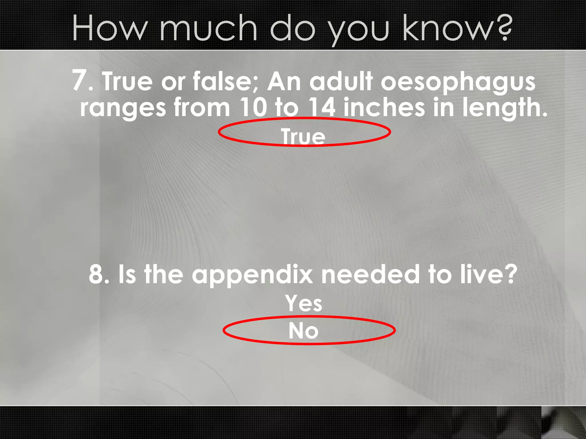 7 . True or false; An adult oesophagus ranges from 10 to 14 inches in length. True How much do you know? 8. Is the appendix needed to live? Yes No 