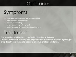 Gallstones pain in the back between the shoulder blades  pain under the right shoulder  nausea and vomiting  fever—even low-grade—or chills  yellowish colour of the skin or whites of the eyes  Symptoms Treatment Drugs made from bile acid are used to dissolve gallstones.  Contact dissolution therapy. This experimental procedure involves injecting a drug directly into the gallbladder to dissolve cholesterol stones. 