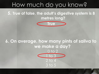 5.  True of false, the adult’s digestive system is 8 metres long? True How much do you know? 6. On average, how many pints of saliva to we make a day?   0 to 2 1 to 3 2 to 4 3 to 5 