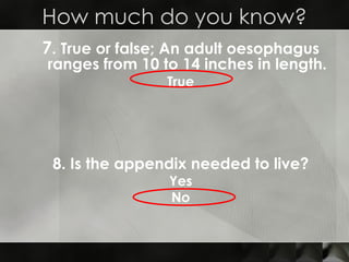 7 . True or false; An adult oesophagus ranges from 10 to 14 inches in length. True How much do you know? 8. Is the appendix needed to live? Yes No 