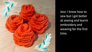 Jess- I knew how to
sew but I got better
at sewing and learnt
embroidery and
weaving for the first
time.
 
