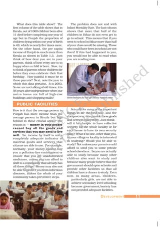 DDDDDEVELOPMENTEVELOPMENTEVELOPMENTEVELOPMENTEVELOPMENT 1111111111
PUBLIC FACILITIES
What does this table show? The
first column of the table shows that in
Kerala, out of 1000 children born alive
11 died before completing one year of
age but in Punjab the proportion of
children dying within one year of birth
is 49, which is nearly five times more.
On the other hand, the per capita
income of Punjab is much more than
Kerala as shown in Table 1.3. Just
think of how dear you are to your
parents, think of how every one is so
happy when a child is born. Now, try
to think of parents whose children die
before they even celebrate their first
birthday. How painful it must be to
these parents? Next, note the year to
which this data pertains. It is 2003.
So we are not talking of old times; it is
56 years after independence when our
metro towns are full of high-rise
buildings and shopping malls!
How is it that the average person in
Punjab has more income than the
average person in Kerala but lags
behind in these crucial areas? The
reason is — money in your pocket
cannot buy all the goods and
services that you may need to live
well. So, income by itself is not a
completely adequate indicator of
material goods and services that
citizens are able to use. For example,
normally, your money cannot buy
you a pollution-free environment or
ensure that you get unadulterated
medicines, unless you can afford to
shift to a community that already has
all these things. Money may also not
be able to protect you from infectious
diseases, unless the whole of your
community takes preventive steps.
The problem does not end with
Infant Mortality Rate. The last column
shows that more that half of the
children in Bihar do not even get to
go to school. This means that if you
went to school in Bihar more than half
of your class would be missing. Those
who could have been in school are not
there! If this had happened to you,
you would not be able to read what
you are reading now.
Actually for many of the important
things in life the best way, also the
cheapest way, is to provide these goods
and services collectively. Just think –
will it be cheaper to have collective
security for the whole locality or for
each house to have its own security
man? What if no one, other than you,
in your village or locality is interested
in studying? Would you be able to
study? Not unless your parents could
afford to send you to some private
school elsewhere. So you are actually
able to study because many other
children also want to study and
because many people believe that the
government should open schools and
provide other facilities so that all
children have a chance to study. Even
now, in many areas, children,
particularly girls, are not able to
achieve secondary level schooling
because government/society has
not provided adequate facilities.
Most babies do not get basic health care
©NCERT
not to
be
republished
 