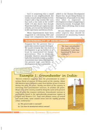 1414141414 UUUUUNDERSTNDERSTNDERSTNDERSTNDERSTANDINGANDINGANDINGANDINGANDING EEEEECONOMICCONOMICCONOMICCONOMICCONOMIC DDDDDEVELEVELEVELEVELEVELOPMENTOPMENTOPMENTOPMENTOPMENT
Isn’t it surprising that a small
country in our neighbourhood, Sri
Lanka, is much ahead of India in every
respect and a big country like ours
has such a low rank in the world?
Table 1.6 also shows that though
Nepal has half the per capita income
of India, yet it is not far behind India
in life expectancy and literacy levels.
Many improvements have been
suggested in calculating HDI and
many new components have been
Suppose for the present that a
particular country is quite developed.
We would certainly like this level of
development to go up further or at
least be maintained for future
generations. This is obviously
desirable. However, since the second
half of the twentieth century, a number
of scientists have been warning that
the present type, and levels, of
development are not sustainable.
Example 1: Groundwater in IndiaExample 1: Groundwater in IndiaExample 1: Groundwater in IndiaExample 1: Groundwater in IndiaExample 1: Groundwater in India
“Recent evidence suggests that the groundwater is under
serious threat of overuse in many parts of the country. About
300 districts have reported a water level decline of over 4 metres
during the past 20 years. Nearly one-third of the country is
overusing their groundwater reserves. In another 25 years,
60 per cent of the country would be doing the same if the present
way of using this resource continues. Groundwater overuse is
particularly found in the agriculturally prosperous regions of
Punjab and Western U.P., hard rock plateau areas of central
and south India, some coastal areas and the rapidly growing
urban settlements.”
(a) Why ground water is overused?
(b) Can there be development without overuse?
SUSTAINABILITY OF DEVELOPMENT
added to the Human Development
Report but, by pre-fixing Human to
Development, it has made it very clear
that what is important in
development is what is happening to
citizens of a country. It is people, their
health, their well being, that is most
important.
Do you think there are certain
other aspects that should be
considered in measuring human
development?
LET’S UNDERSTAND WHY
THIS IS SO THROUGH THE
FOLLOWING EXAMPLE:
“We have not inherited
the world from our
forefathers — we have
borrowed it from our
children.”
©NCERT
not to
be
republished
 