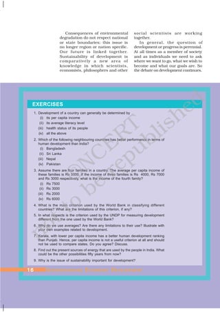 EXERCISES
1. Development of a country can generally be determined by
(i) its per capita income
(ii) its average literacy level
(iii) health status of its people
(iv) all the above
2. Which of the following neighbouring countries has better performance in terms of
human development than India?
(i) Bangladesh
(ii) Sri Lanka
(iii) Nepal
(iv) Pakistan
3. Assume there are four families in a country. The average per capita income of
these families is Rs 5000. If the income of three families is Rs 4000, Rs 7000
and Rs 3000 respectively, what is the income of the fourth family?
(i) Rs 7500
(ii) Rs 3000
(iii) Rs 2000
(iv) Rs 6000
4. What is the main criterion used by the World Bank in classifying different
countries? What are the limitations of this criterion, if any?
5. In what respects is the criterion used by the UNDP for measuring development
different from the one used by the World Bank?
6. Why do we use averages? Are there any limitations to their use? Illustrate with
your own examples related to development.
7. Kerala, with lower per capita income has a better human development ranking
than Punjab. Hence, per capita income is not a useful criterion at all and should
not be used to compare states. Do you agree? Discuss.
8. Find out the present sources of energy that are used by the people in India. What
could be the other possibilities fifty years from now?
9. Why is the issue of sustainability important for development?
Consequences of environmental
degradation do not respect national
or state boundaries; this issue is
no longer region or nation specific.
Our future is linked together.
Sustainability of development is
comparatively a new area of
knowledge in which scientists,
economists, philosophers and other
social scientists are working
together.
In general, the question of
development or progress is perennial.
At all times as a member of society
and as individuals we need to ask
where we want to go, what we wish to
become and what our goals are. So
the debate on development continues.
1616161616 UUUUUNDERSTNDERSTNDERSTNDERSTNDERSTANDINGANDINGANDINGANDINGANDING EEEEECONOMICCONOMICCONOMICCONOMICCONOMIC DDDDDEVELEVELEVELEVELEVELOPMENTOPMENTOPMENTOPMENTOPMENT
©NCERT
not to
be
republished
 
