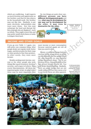 which are conflicting. A girl expects
as much freedom and opportunity as
her brother, and that he also shares
in the household work. Her brother
may not like this. Similarly, to get
more electricity, industrialists may
want more dams. But this may
submerge the land and disrupt the
lives of people who are displaced – such
as tribals. They might resent this and
may prefer small check dams or tanks
to irrigate their land.
So, two things are quite clear: one,
different persons can have
different developmental goals and
two, what may be development for
one may not be development for
the other. It may even be
destructive for the other.
A demonstration
meeting against
raising the height
of Sardar
Sarovar Dam on
Narmada River
INCOME AND OTHER GOALS
If you go over Table 1.1 again, you
will notice one common thing: what
people desire are regular work, better
wages, and decent price for their crops
or other products that they produce.
In other words, they want more
income.
Besides seeking more income, one-
way or the other, people also seek
things like equal treatment, freedom,
security, and respect of others. They
resent discrimination. All these are
important goals. In fact, in some cases,
these may be more important than
more income or more consumption
because material goods are not all
that you need to live.
Money, or material things that one
can buy with it, is one factor on which
our life depends. But the quality of our
life also depends on non-material
things mentioned above. If it is not
obvious to you, then just think of the
role of your friends in your life. You
may desire their friendship. Similarly,
there are many things that are not
easily measured but they mean a lot
to our lives. These are often ignored.
THOSE PEOPLETHOSE PEOPLETHOSE PEOPLETHOSE PEOPLETHOSE PEOPLE
DON’T WANT TO
DEVELOP!
©NCERT
not to
be
republished
 