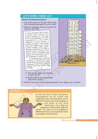 DDDDDEVELOPMENTEVELOPMENTEVELOPMENTEVELOPMENTEVELOPMENT 77777
Discuss the following situations:
1. Look at the picture on the right. What should
be the developmental goals for such an area?
2. Read this newspaper report and answer the
questions that follow:
LET’S WORK THESE OUT
If even the idea of what constitutes
development can be varied and
conflicting, then certainly there can be
differences about ways of developing. If
you know of any such
controversy, try to find out
arguments advanced by different
people. You may do so by talking to
different persons or you may find it from
newspapers and television.
(i) Who are the people who benefited
and who did not?
(ii) What should be the developmental
goal for this country?
3. What can be some of the developmental goals for your village, town or locality?
ACTIVITY 1
A vessel dumped 500 tonnes
of liquid toxic wastes into
open-air dumps in a city and
in the surrounding sea. This
happened in a city called
Abidjan in Ivory Coast, a
country in Africa. The fumes
from the highly toxic waste
caused nausea, skin rashes,
fainting, diarrhoea etc. After a
month seven persons were
dead, twenty in hospital and
twenty six thousand treated
for symptoms of poisoning.
A multinational company
dealing in petroleum and
metals had contracted a local
company of the Ivory Coast to
dispose the toxic waste from
its ship.
©NCERT
not to
be
republished
 