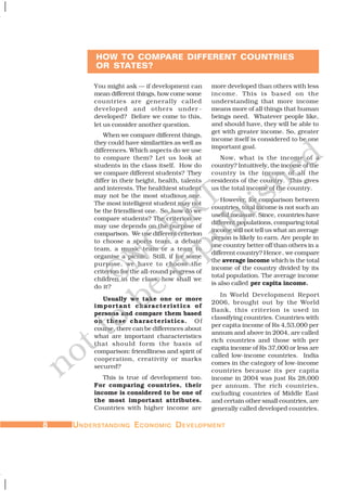 88888 UUUUUNDERSTNDERSTNDERSTNDERSTNDERSTANDINGANDINGANDINGANDINGANDING EEEEECONOMICCONOMICCONOMICCONOMICCONOMIC DDDDDEVELEVELEVELEVELEVELOPMENTOPMENTOPMENTOPMENTOPMENT
You might ask — if development can
mean different things, how come some
countries are generally called
developed and others under -
developed? Before we come to this,
let us consider another question.
When we compare different things,
they could have similarities as well as
differences. Which aspects do we use
to compare them? Let us look at
students in the class itself. How do
we compare different students? They
differ in their height, health, talents
and interests. The healthiest student
may not be the most studious one.
The most intelligent student may not
be the friendliest one. So, how do we
compare students? The criterion we
may use depends on the purpose of
comparison. We use different criterion
to choose a sports team, a debate
team, a music team or a team to
organise a picnic. Still, if for some
purpose, we have to choose the
criterion for the all-round progress of
children in the class, how shall we
do it?
Usually we take one or more
important characteristics of
persons and compare them based
on these characteristics. Of
course, there can be differences about
what are important characteristics
that should form the basis of
comparison: friendliness and spirit of
cooperation, creativity or marks
secured?
This is true of development too.
For comparing countries, their
income is considered to be one of
the most important attributes.
Countries with higher income are
more developed than others with less
income. This is based on the
understanding that more income
means more of all things that human
beings need. Whatever people like,
and should have, they will be able to
get with greater income. So, greater
income itself is considered to be one
important goal.
Now, what is the income of a
country? Intuitively, the income of the
country is the income of all the
residents of the country. This gives
us the total income of the country.
However, for comparison between
countries, total income is not such an
useful measure. Since, countries have
different populations, comparing total
income will not tell us what an average
person is likely to earn. Are people in
one country better off than others in a
different country? Hence, we compare
the average income which is the total
income of the country divided by its
total population. The average income
is also called per capita income.
In World Development Report
2006, brought out by the World
Bank, this criterion is used in
classifying countries. Countries with
per capita income of Rs 4,53,000 per
annum and above in 2004, are called
rich countries and those with per
capita income of Rs 37,000 or less are
called low-income countries. India
comes in the category of low-income
countries because its per capita
income in 2004 was just Rs 28,000
per annum. The rich countries,
excluding countries of Middle East
and certain other small countries, are
generally called developed countries.
HOW TO COMPARE DIFFERENT COUNTRIES
OR STATES?
©NCERT
not to
be
republished
 