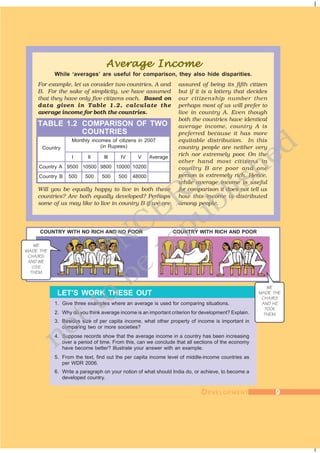 DDDDDEVELOPMENTEVELOPMENTEVELOPMENTEVELOPMENTEVELOPMENT 99999
Country
Monthly incomes of citizens in 2007
(in Rupees)
I II III IV V Average
Country A 9500 10500 9800 10000 10200
Country B 500 500 500 500 48000
assured of being its fifth citizen
but if it is a lottery that decides
our citizenship number then
perhaps most of us will prefer to
live in country A. Even though
both the countries have identical
average income, country A is
preferred because it has more
equitable distribution. In this
country people are neither very
rich nor extremely poor. On the
other hand most citizens in
country B are poor and one
person is extremely rich. Hence,
while average income is useful
for comparison it does not tell us
how this income is distributed
among people.
1. Give three examples where an average is used for comparing situations.
2. Why do you think average income is an important criterion for development? Explain.
3. Besides size of per capita income, what other property of income is important in
comparing two or more societies?
4. Suppose records show that the average income in a country has been increasing
over a period of time. From this, can we conclude that all sections of the economy
have become better? Illustrate your answer with an example.
5. From the text, find out the per capita income level of middle-income countries as
per WDR 2006.
6. Write a paragraph on your notion of what should India do, or achieve, to become a
developed country.
LET’S WORK THESE OUT
Average IncomeAverage IncomeAverage IncomeAverage IncomeAverage Income
While ‘averages’ are useful for comparison, they also hide disparities.
Will you be equally happy to live in both these
countries? Are both equally developed? Perhaps
some of us may like to live in country B if we are
For example, let us consider two countries, A and
B. For the sake of simplicity, we have assumed
that they have only five citizens each. Based on
data given in Table 1.2, calculate the
average income for both the countries.
TABLE 1.2 COMPARISON OF TWO
COUNTRIES
COUNTRY WITH NO RICH AND NO POOR COUNTRY WITH RICH AND POOR
WE
MADE THE
CHAIRS
AND WE
USE
THEM.
DDDDDEVELOPMENTEVELOPMENTEVELOPMENTEVELOPMENTEVELOPMENT 99999
WE
MADE THE
CHAIRS
AND HE
TOOK
THEM.
©NCERT
not to
be
republished
 