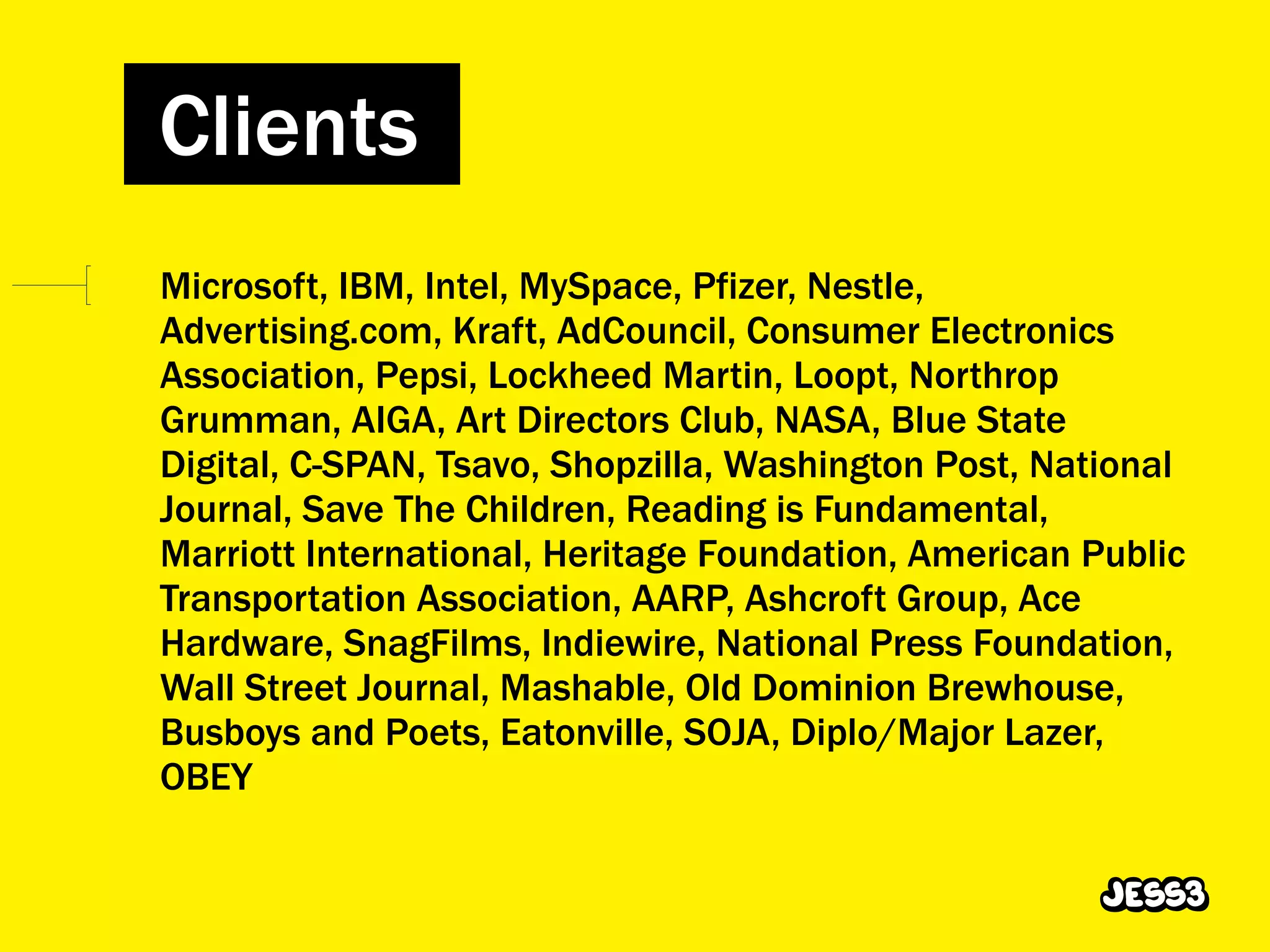 Clients
Microsoft, IBM, Intel, MySpace, Pfizer, Nestle,
Advertising.com, Kraft, AdCouncil, Consumer Electronics
Association, Pepsi, Lockheed Martin, Loopt, Northrop
Grumman, AIGA, Art Directors Club, NASA, Blue State
Digital, C-SPAN, Tsavo, Shopzilla, Washington Post, National
Journal, Save The Children, Reading is Fundamental,
Marriott International, Heritage Foundation, American Public
Transportation Association, AARP, Ashcroft Group, Ace
Hardware, SnagFilms, Indiewire, National Press Foundation,
Wall Street Journal, Mashable, Old Dominion Brewhouse,
Busboys and Poets, Eatonville, SOJA, Diplo/Major Lazer,
OBEY
 