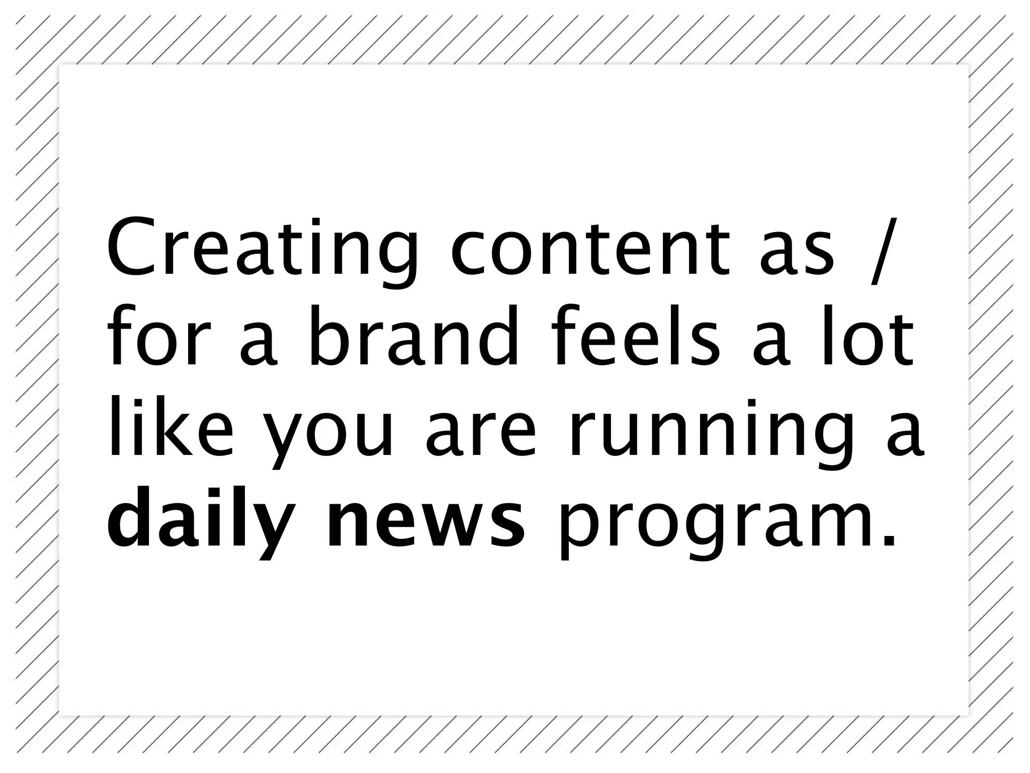 Creating content as /
for a brand feels a lot
like you are running a
daily news program.
 