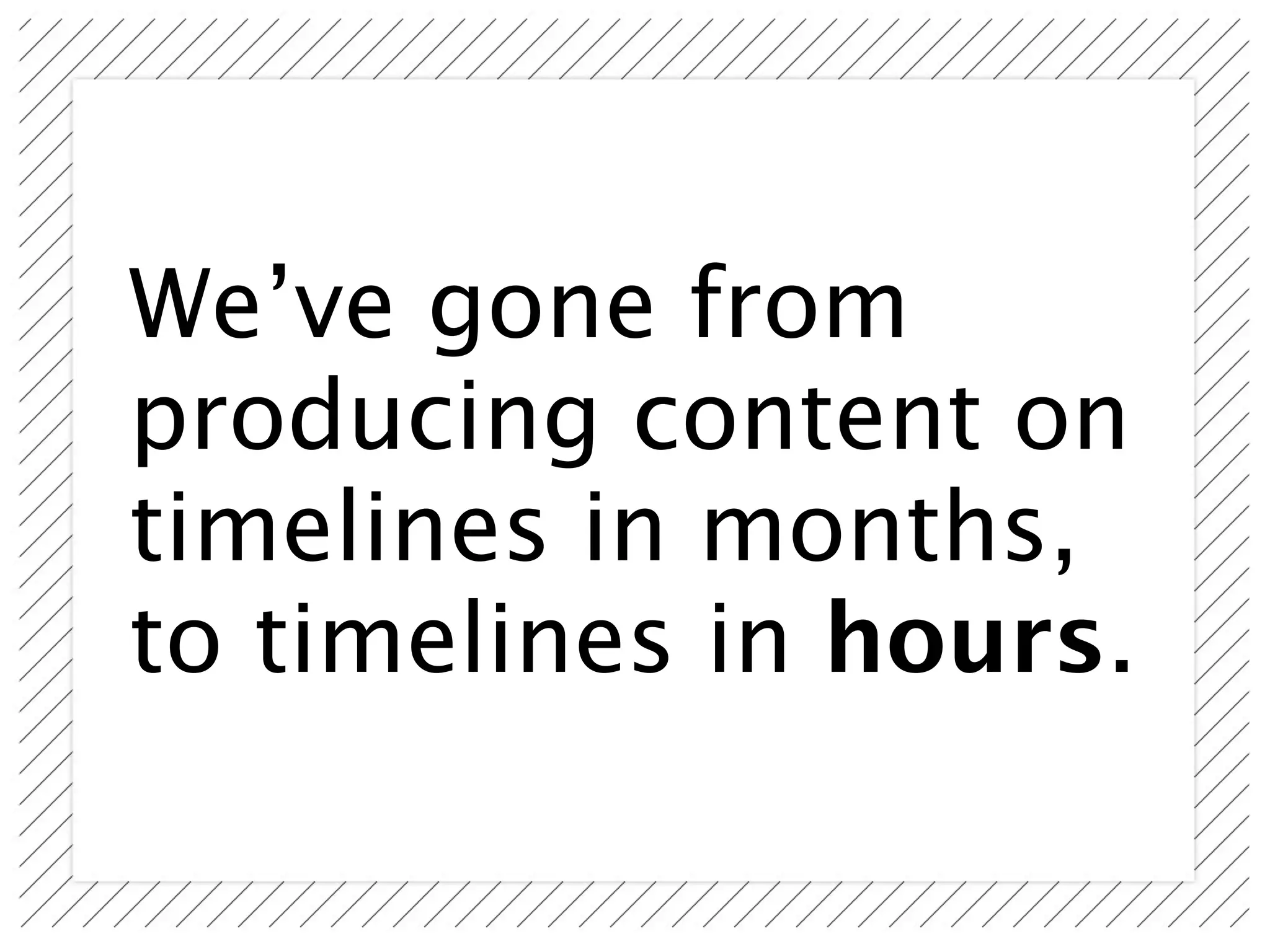 We’ve gone from
producing content on
timelines in months,
to timelines in hours.
 