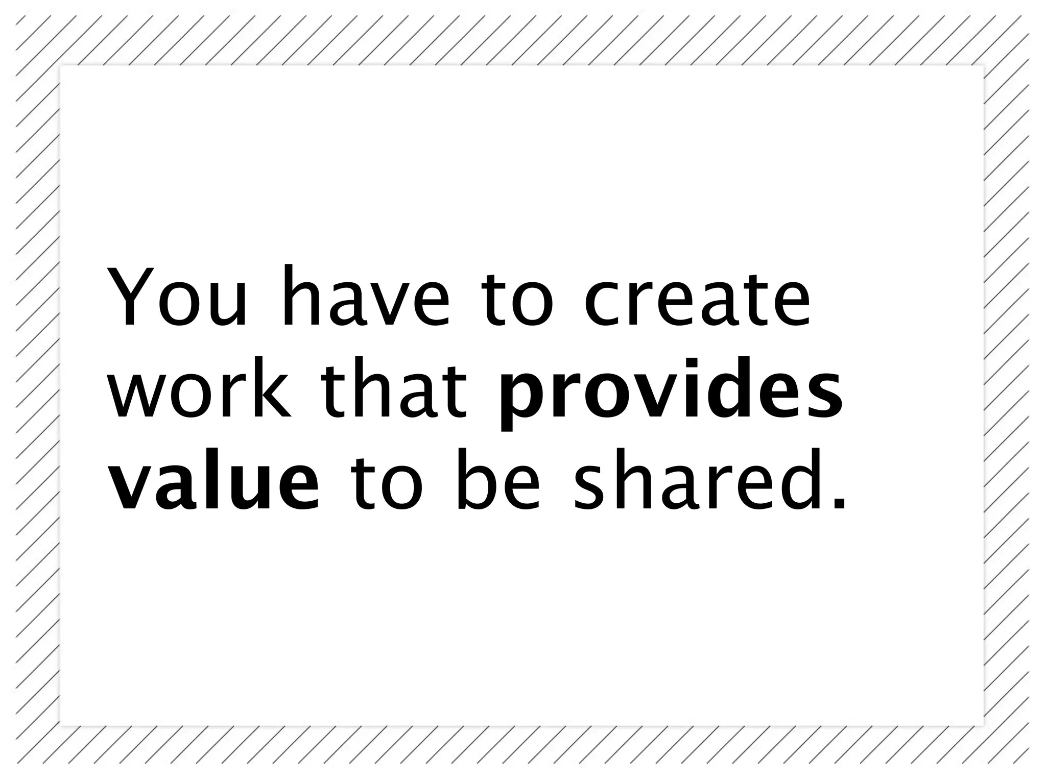 You have to create
work that provides
value to be shared.
 