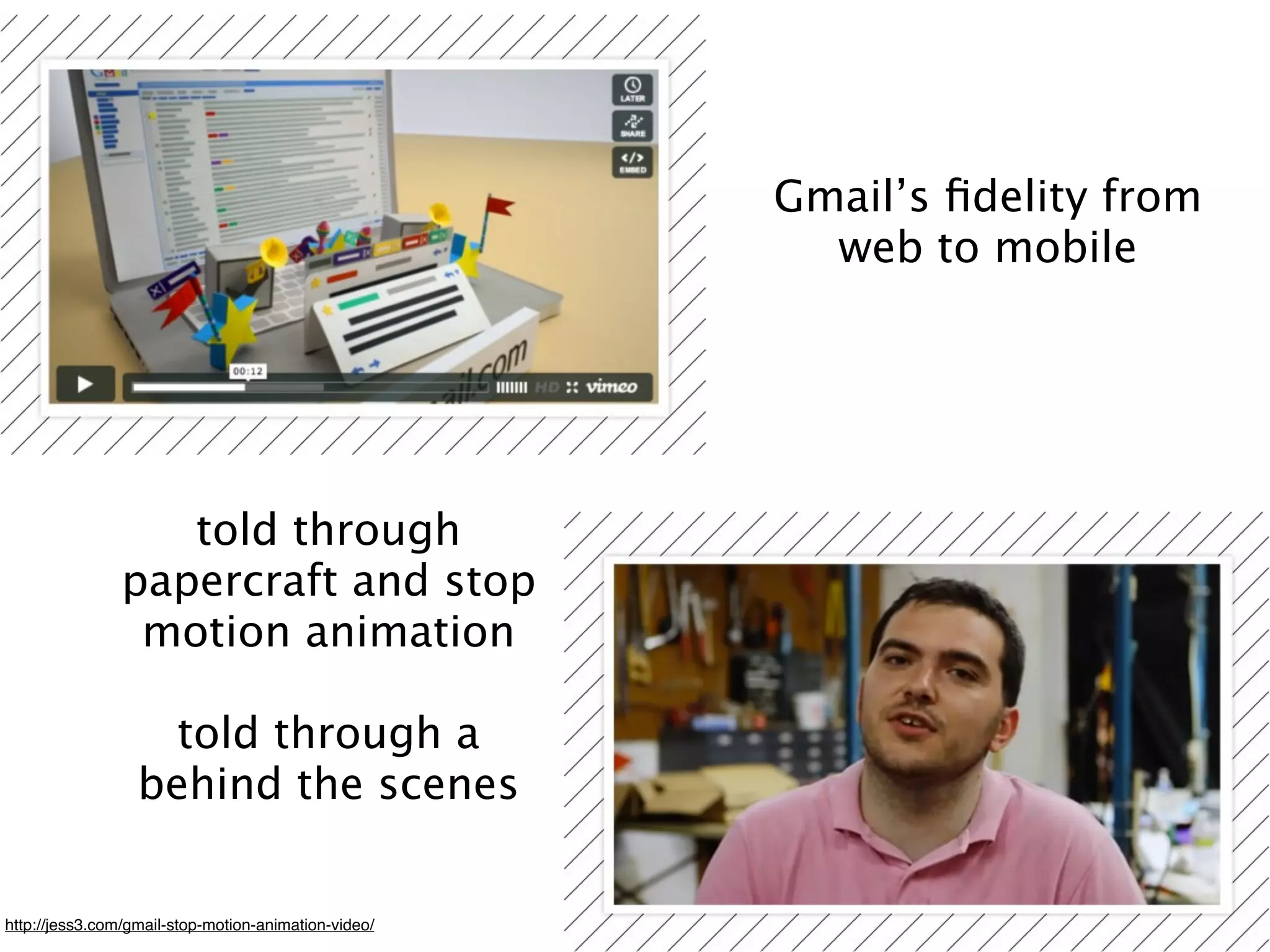 Gmail’s ﬁdelity from
                                                        web to mobile




                   told through
                papercraft and stop
                 motion animation

                    told through a
                  behind the scenes


http://jess3.com/gmail-stop-motion-animation-video/
 