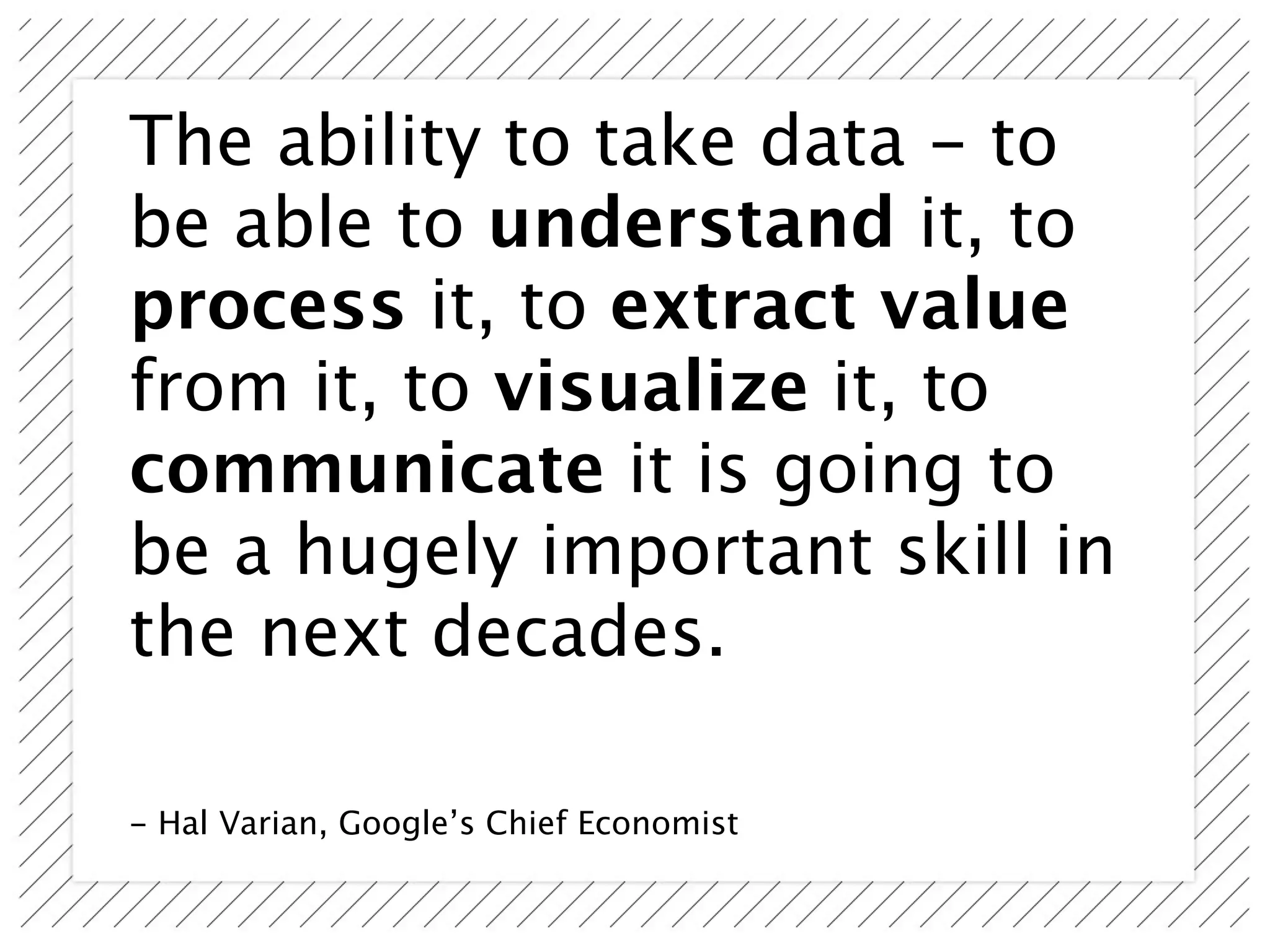 The ability to take data - to
be able to understand it, to
process it, to extract value
from it, to visualize it, to
communicate it is going to
be a hugely important skill in
the next decades.

- Hal Varian, Google’s Chief Economist
 