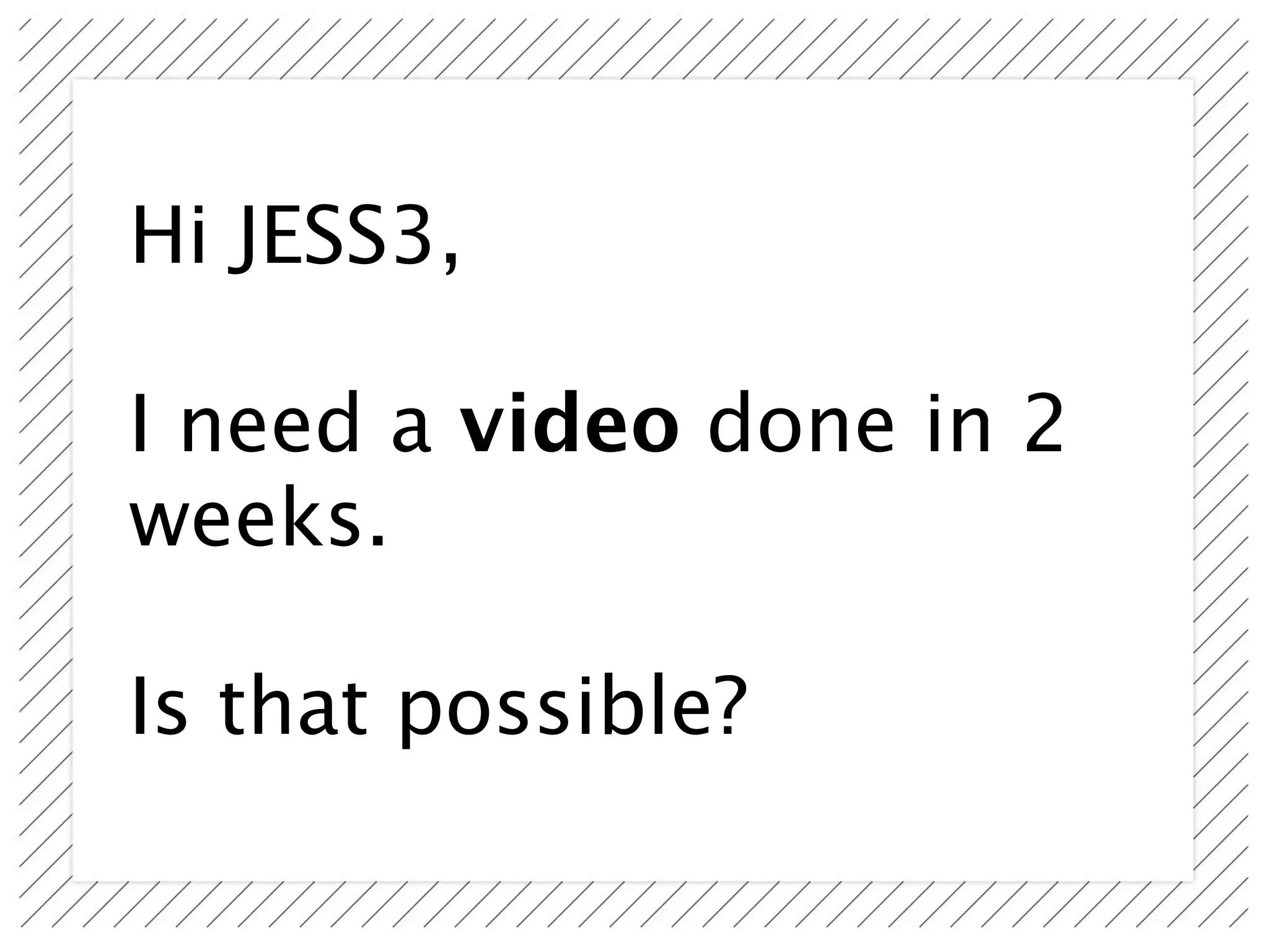 Hi JESS3,

I need a video done in 2
weeks.

Is that possible?
 