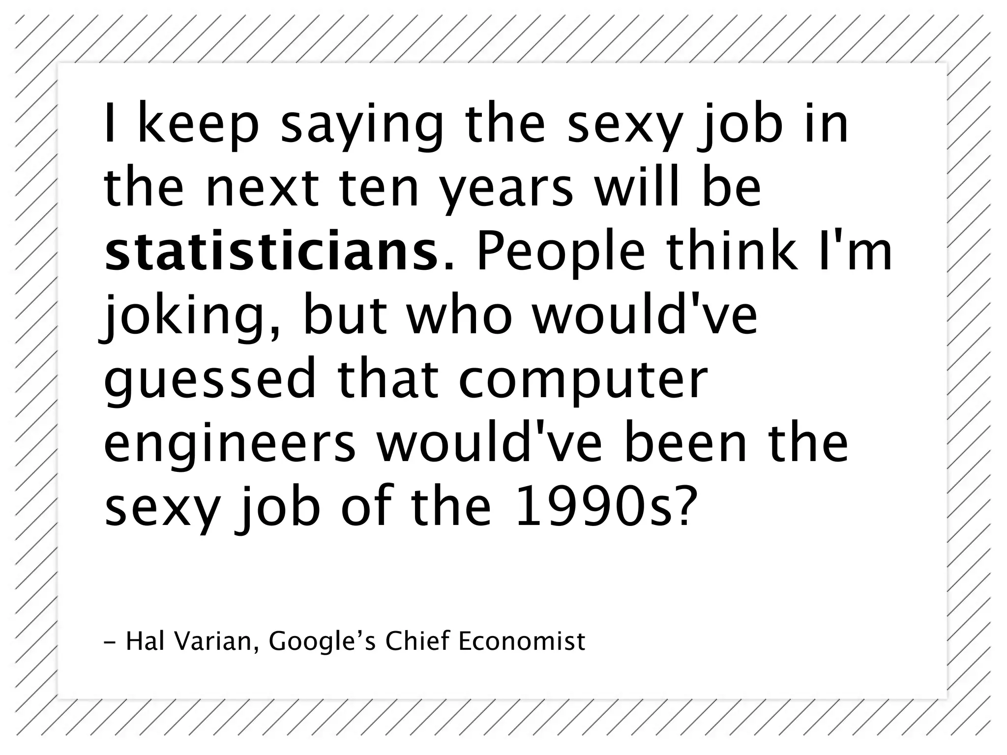 I keep saying the sexy job in
the next ten years will be
statisticians. People think I'm
joking, but who would've
guessed that computer
engineers would've been the
sexy job of the 1990s?

- Hal Varian, Google’s Chief Economist
 