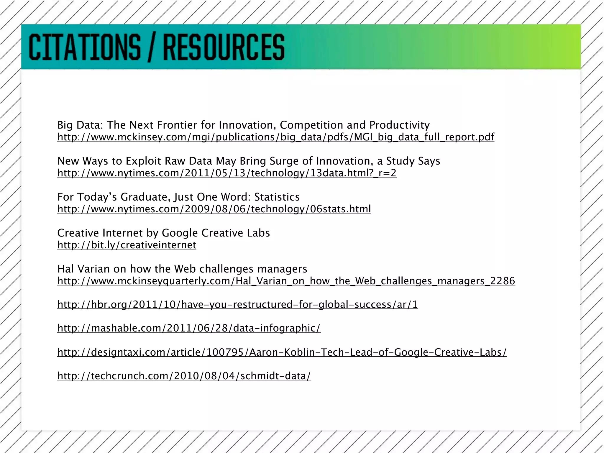 Big Data: The Next Frontier for Innovation, Competition and Productivity
http://www.mckinsey.com/mgi/publications/big_data/pdfs/MGI_big_data_full_report.pdf

New Ways to Exploit Raw Data May Bring Surge of Innovation, a Study Says
http://www.nytimes.com/2011/05/13/technology/13data.html?_r=2

For Today’s Graduate, Just One Word: Statistics
http://www.nytimes.com/2009/08/06/technology/06stats.html

Creative Internet by Google Creative Labs
http://bit.ly/creativeinternet

Hal Varian on how the Web challenges managers
http://www.mckinseyquarterly.com/Hal_Varian_on_how_the_Web_challenges_managers_2286

http://hbr.org/2011/10/have-you-restructured-for-global-success/ar/1

http://mashable.com/2011/06/28/data-infographic/

http://designtaxi.com/article/100795/Aaron-Koblin-Tech-Lead-of-Google-Creative-Labs/

http://techcrunch.com/2010/08/04/schmidt-data/
 