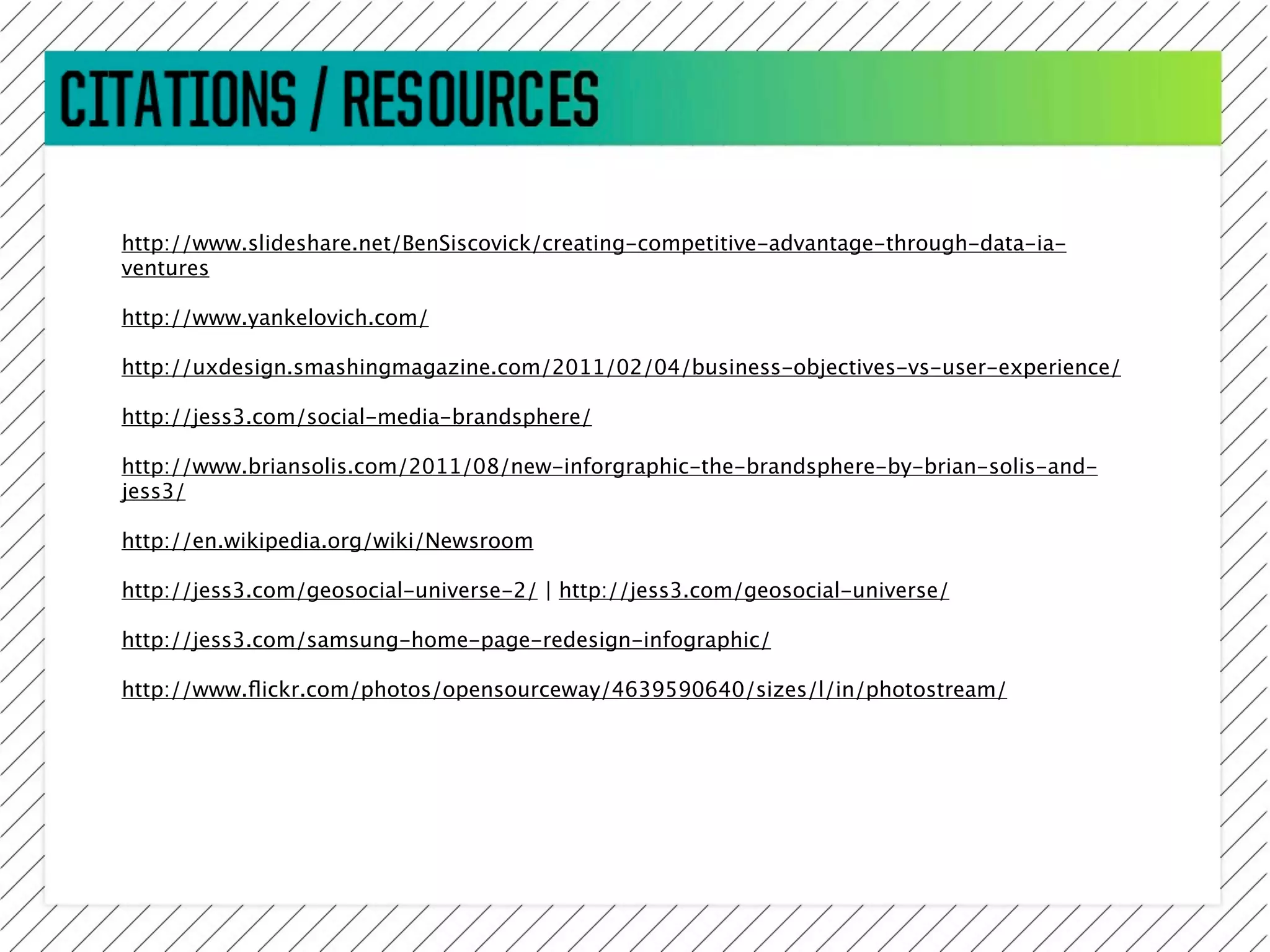 http://www.slideshare.net/BenSiscovick/creating-competitive-advantage-through-data-ia-
ventures

http://www.yankelovich.com/

http://uxdesign.smashingmagazine.com/2011/02/04/business-objectives-vs-user-experience/

http://jess3.com/social-media-brandsphere/

http://www.briansolis.com/2011/08/new-inforgraphic-the-brandsphere-by-brian-solis-and-
jess3/

http://en.wikipedia.org/wiki/Newsroom

http://jess3.com/geosocial-universe-2/ | http://jess3.com/geosocial-universe/

http://jess3.com/samsung-home-page-redesign-infographic/

http://www.ﬂickr.com/photos/opensourceway/4639590640/sizes/l/in/photostream/
 