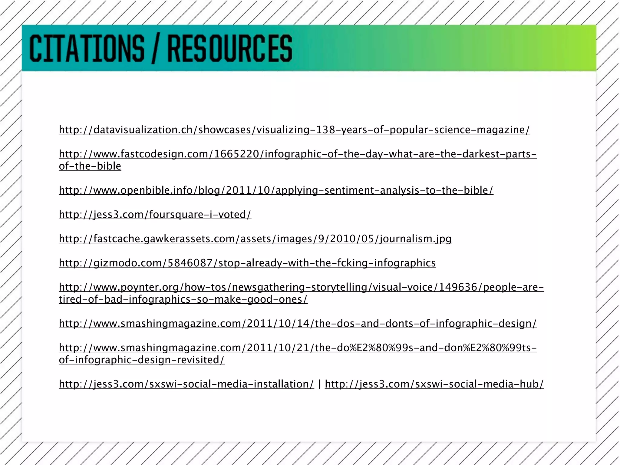 http://datavisualization.ch/showcases/visualizing-138-years-of-popular-science-magazine/

http://www.fastcodesign.com/1665220/infographic-of-the-day-what-are-the-darkest-parts-
of-the-bible

http://www.openbible.info/blog/2011/10/applying-sentiment-analysis-to-the-bible/

http://jess3.com/foursquare-i-voted/

http://fastcache.gawkerassets.com/assets/images/9/2010/05/journalism.jpg

http://gizmodo.com/5846087/stop-already-with-the-fcking-infographics

http://www.poynter.org/how-tos/newsgathering-storytelling/visual-voice/149636/people-are-
tired-of-bad-infographics-so-make-good-ones/

http://www.smashingmagazine.com/2011/10/14/the-dos-and-donts-of-infographic-design/

http://www.smashingmagazine.com/2011/10/21/the-do%E2%80%99s-and-don%E2%80%99ts-
of-infographic-design-revisited/

http://jess3.com/sxswi-social-media-installation/ | http://jess3.com/sxswi-social-media-hub/
 