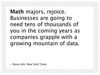 Math majors, rejoice.
Businesses are going to
need tens of thousands of
you in the coming years as
companies grapple with a
growing mountain of data.


- Steve Lohr, New York Times
 