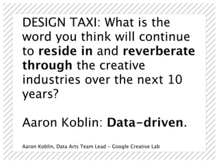 DESIGN TAXI: What is the
word you think will continue
to reside in and reverberate
through the creative
industries over the next 10
years?

Aaron Koblin: Data-driven.
Aaron Koblin, Data Arts Team Lead - Google Creative Lab
 