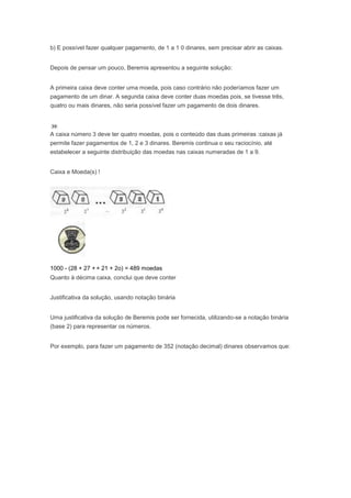 b) E possível fazer qualquer pagamento, de 1 a 1 0 dinares, sem precisar abrir as caixas.


Depois de pensar um pouco, Beremis apresentou a seguinte solução:


A primeira caixa deve conter uma moeda, pois caso contrário não poderíamos fazer um
pagamento de um dinar. A segunda caixa deve conter duas moedas pois, se tivesse três,
quatro ou mais dinares, não seria possível fazer um pagamento de dois dinares.



A caixa número 3 deve ter quatro moedas, pois o conteúdo das duas primeiras :caixas já
permite fazer pagamentos de 1, 2 e 3 dinares. Beremis continua o seu raciocínio, até
estabelecer a seguinte distribuição das moedas nas caixas numeradas de 1 a 9.


Caixa e Moeda(s) !




1000 - (28 + 27 + + 21 + 2o) = 489 moedas
Quanto à décima caixa, conclui que deve conter


Justificativa da solução, usando notação binária


Uma justificativa da solução de Beremis pode ser fornecida, utilizando-se a notação binária
(base 2) para representar os números.


Por exemplo, para fazer um pagamento de 352 (notação decimal) dinares observamos que:
 