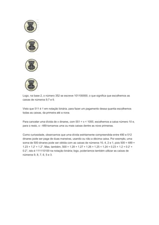 Logo, na base 2, o número 352 se escreve 101100000, o que significa que escolhemos as
caixas de números 9,7 e 6.


Visto que 511 é 1 em notação binária, para fazer um pagamento dessa quantia escolhemos
todas as caixas, da primeira até a nona.


Para cancelar uma dívida de x dinares, com 551 < x < 1000, escolhemos a caixa número 10 e,
para o resto, x - 489 tomamos uma ou mais caixas dentre as nove primeiras.


Como curiosidade, observamos que uma dívida estritamente compreendida entre 490 e 512
dinares pode ser paga de duas maneiras, usando ou não a décima caixa. Por exemplo, uma
soma de 500 dinares pode ser obtida com as caixas de números 10, 4, 2 e 1, pois 500 = 489 +
1.23 + 1.2' + 1.2°. Mas, também, 500 = 1.28 + 1.27 + 1.26 + 1.25 + 1.24 + 0.23 + 1.2 + 0.2' +
0.2°, isto é 111110100 na notação binária; logo, poderíamos também utilizar as caixas de
números 9, 8, 7, 6, 5 e 3.
 