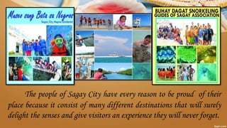 The people of Sagay City have every reason to be proud of their
place because it consist of many different destinations that will surely
delight the senses and give visitors an experience they will never forget.
 