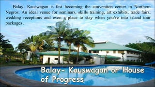 Balay- Kauswagan is fast becoming the convention center in Northern
Negros. An ideal venue for seminars, skills training, art exhibits, trade fairs,
wedding receptions and even a place to stay when you’re into island tour
packages .
 