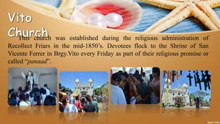 This church was established during the religious administration of
Recollect Friars in the mid-1850’s. Devotees flock to the Shrine of San
Vicente Ferrer in Brgy.Vito every Friday as part of their religious promise or
called “panaad”.
 