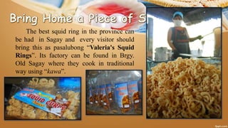 The best squid ring in the province can
be had in Sagay and every visitor should
bring this as pasalubong “Valeria's Squid
Rings”. Its factory can be found in Brgy.
Old Sagay where they cook in traditional
way using “kawa”.
 