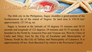 The 66th city in the Philippines, Sagay straddles a good portion of the
Northernmost tip of the island of Negros. Its land area is 330.34 km²
approximately 127.54 sq. mi.
Sagay is located at the latitude of 10 degrees 53 minutes and 50.52
seconds and longitude of 123 degrees, 24 minutes and 52.75 seconds. It is
bounded in the North by Asuncion Pass and Visayan sea; West by Cities of
Cadiz and Silay; East by the City of Escalante and Municipality of
Toboso; South by the City of Talisay and Municipality of Calatrava. It is
approximately 84 km. from Bacolod City which is the Provincial Capital.
 