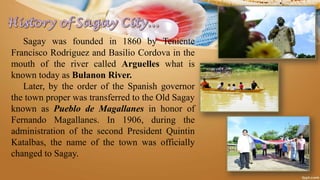 Sagay was founded in 1860 by Teniente
Francisco Rodriguez and Basilio Cordova in the
mouth of the river called Arguelles what is
known today as Bulanon River.
Later, by the order of the Spanish governor
the town proper was transferred to the Old Sagay
known as Pueblo de Magallanes in honor of
Fernando Magallanes. In 1906, during the
administration of the second President Quintin
Katalbas, the name of the town was officially
changed to Sagay.
 