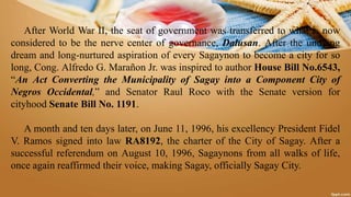 After World War II, the seat of government was transferred to what is now
considered to be the nerve center of governance, Dalusan. After the undying
dream and long-nurtured aspiration of every Sagaynon to become a city for so
long, Cong. Alfredo G. Marañon Jr. was inspired to author House Bill No.6543,
“An Act Converting the Municipality of Sagay into a Component City of
Negros Occidental,” and Senator Raul Roco with the Senate version for
cityhood Senate Bill No. 1191.
A month and ten days later, on June 11, 1996, his excellency President Fidel
V. Ramos signed into law RA8192, the charter of the City of Sagay. After a
successful referendum on August 10, 1996, Sagaynons from all walks of life,
once again reaffirmed their voice, making Sagay, officially Sagay City.
 