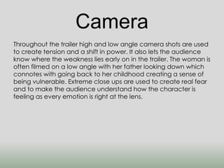 Camera 
Throughout the trailer high and low angle camera shots are used 
to create tension and a shift in power. It also lets the audience 
know where the weakness lies early on in the trailer. The woman is 
often filmed on a low angle with her father looking down which 
connotes with going back to her childhood creating a sense of 
being vulnerable. Extreme close ups are used to create real fear 
and to make the audience understand how the character is 
feeling as every emotion is right at the lens. 
 