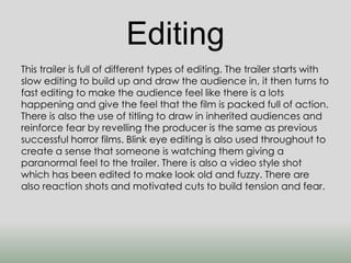 Editing 
This trailer is full of different types of editing. The trailer starts with 
slow editing to build up and draw the audience in, it then turns to 
fast editing to make the audience feel like there is a lots 
happening and give the feel that the film is packed full of action. 
There is also the use of titling to draw in inherited audiences and 
reinforce fear by revelling the producer is the same as previous 
successful horror films. Blink eye editing is also used throughout to 
create a sense that someone is watching them giving a 
paranormal feel to the trailer. There is also a video style shot 
which has been edited to make look old and fuzzy. There are 
also reaction shots and motivated cuts to build tension and fear. 
 
