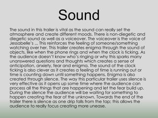 Sound 
The sound in this trailer is vital as the sound can really set the 
atmosphere and create different moods. There is non-diegetic and 
diegetic sound as well as a voiceover. The voiceover is the voice of 
Jessabelle’s ... This reinforces the feeling of someone/something 
watching over her. This trailer creates enigma through the sound of 
objects, like when the phone rings and when the clock is ticking. As 
the audience doesn’t know who’s ringing or why this sparks many 
unanswered questions and thoughts which creates a sense of 
anticipation, anxiety, fear and enigma. The sound of the clock 
ticking is also clever as it creates a feeling of time is running out or 
time is counting down until something happens. Enigma is also 
created through silence. The way this particular trailer uses silence is 
very effective as it opens up some time where the audience can 
process all the things that are happening and let the fear build up. 
During the silence the audience will be waiting for something to 
happen creating the fear of the unknown. Towards the end of the 
trailer there is silence as one drip falls from the tap; this allows the 
audience to really focus creating more unease. 
 