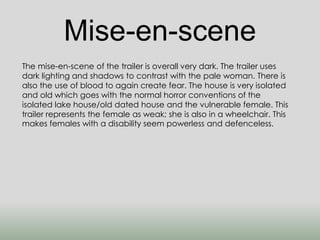 Mise-en-scene 
The mise-en-scene of the trailer is overall very dark. The trailer uses 
dark lighting and shadows to contrast with the pale woman. There is 
also the use of blood to again create fear. The house is very isolated 
and old which goes with the normal horror conventions of the 
isolated lake house/old dated house and the vulnerable female. This 
trailer represents the female as weak; she is also in a wheelchair. This 
makes females with a disability seem powerless and defenceless. 
 