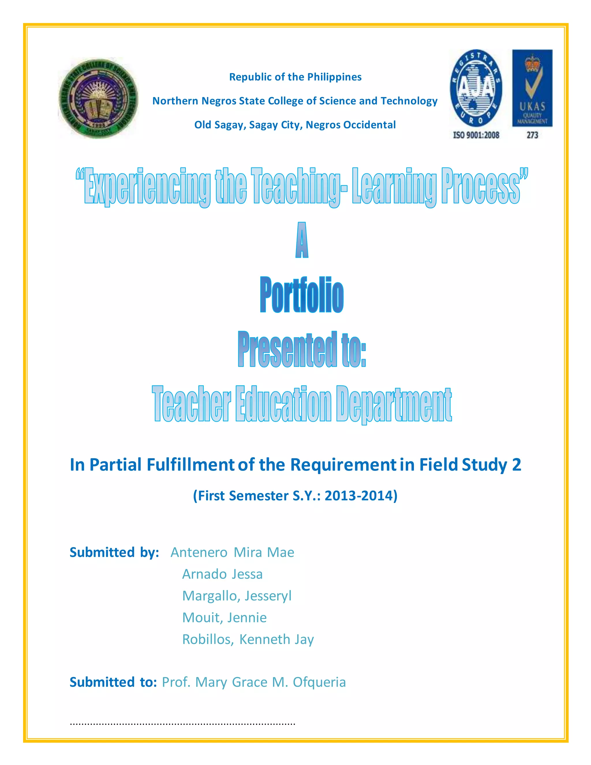 ··············································································
Republic of the Philippines
Northern Negros State College of Science and Technology
Old Sagay, Sagay City, Negros Occidental
In Partial Fulfillmentof the Requirementin Field Study 2
(First Semester S.Y.: 2013-2014)
Submitted by: Antenero Mira Mae
Arnado Jessa
Margallo, Jesseryl
Mouit, Jennie
Robillos, Kenneth Jay
Submitted to: Prof. Mary Grace M. Ofqueria
 