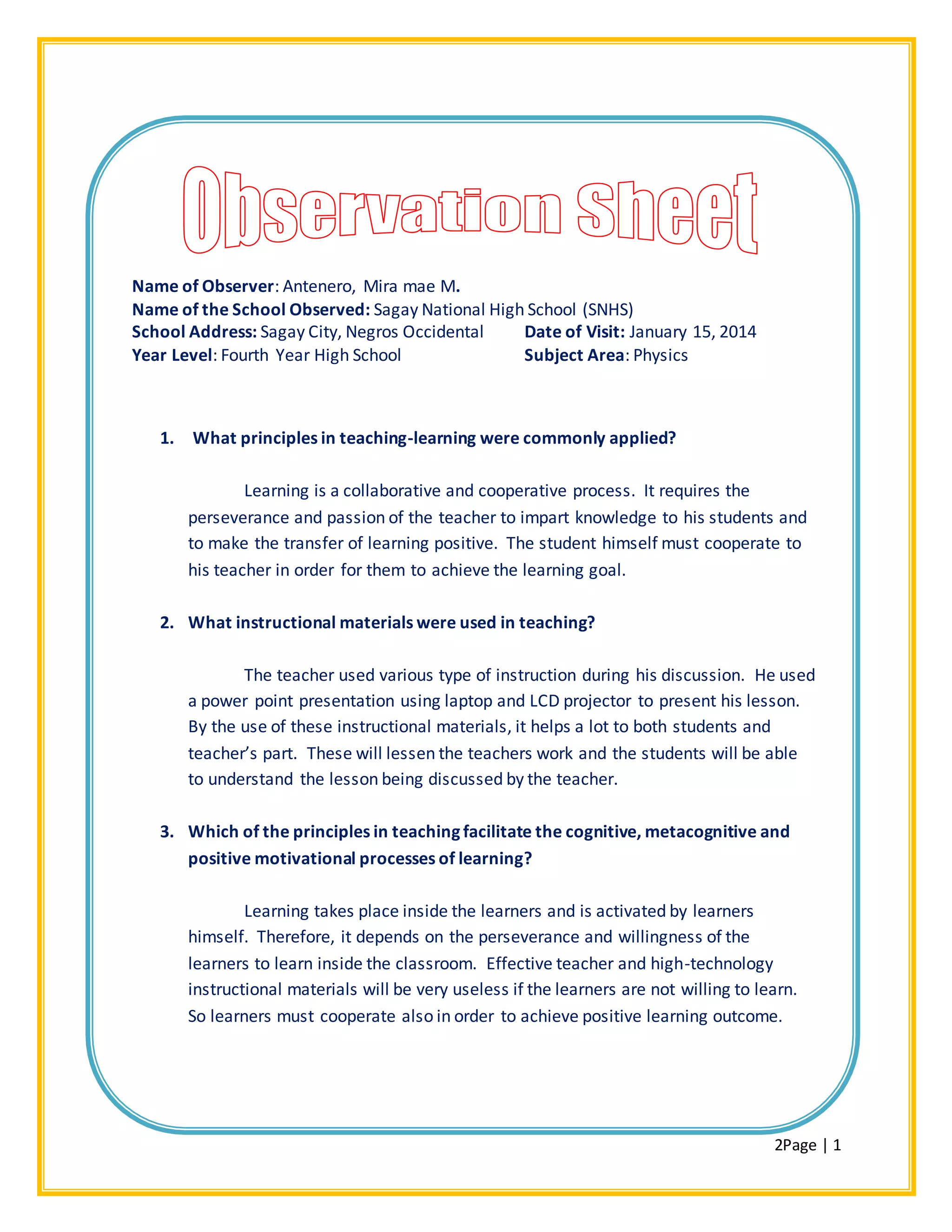 2Page | 1
Name of Observer: Antenero, Mira mae M.
Name of the School Observed: Sagay National High School (SNHS)
School Address: Sagay City, Negros Occidental Date of Visit: January 15, 2014
Year Level: Fourth Year High School Subject Area: Physics
1. What principles in teaching-learning were commonly applied?
Learning is a collaborative and cooperative process. It requires the
perseverance and passion of the teacher to impart knowledge to his students and
to make the transfer of learning positive. The student himself must cooperate to
his teacher in order for them to achieve the learning goal.
2. What instructional materials were used in teaching?
The teacher used various type of instruction during his discussion. He used
a power point presentation using laptop and LCD projector to present his lesson.
By the use of these instructional materials, it helps a lot to both students and
teacher’s part. These will lessen the teachers work and the students will be able
to understand the lesson being discussed by the teacher.
3. Which of the principles in teaching facilitate the cognitive, metacognitive and
positive motivational processes of learning?
Learning takes place inside the learners and is activated by learners
himself. Therefore, it depends on the perseverance and willingness of the
learners to learn inside the classroom. Effective teacher and high-technology
instructional materials will be very useless if the learners are not willing to learn.
So learners must cooperate also in order to achieve positive learning outcome.
 