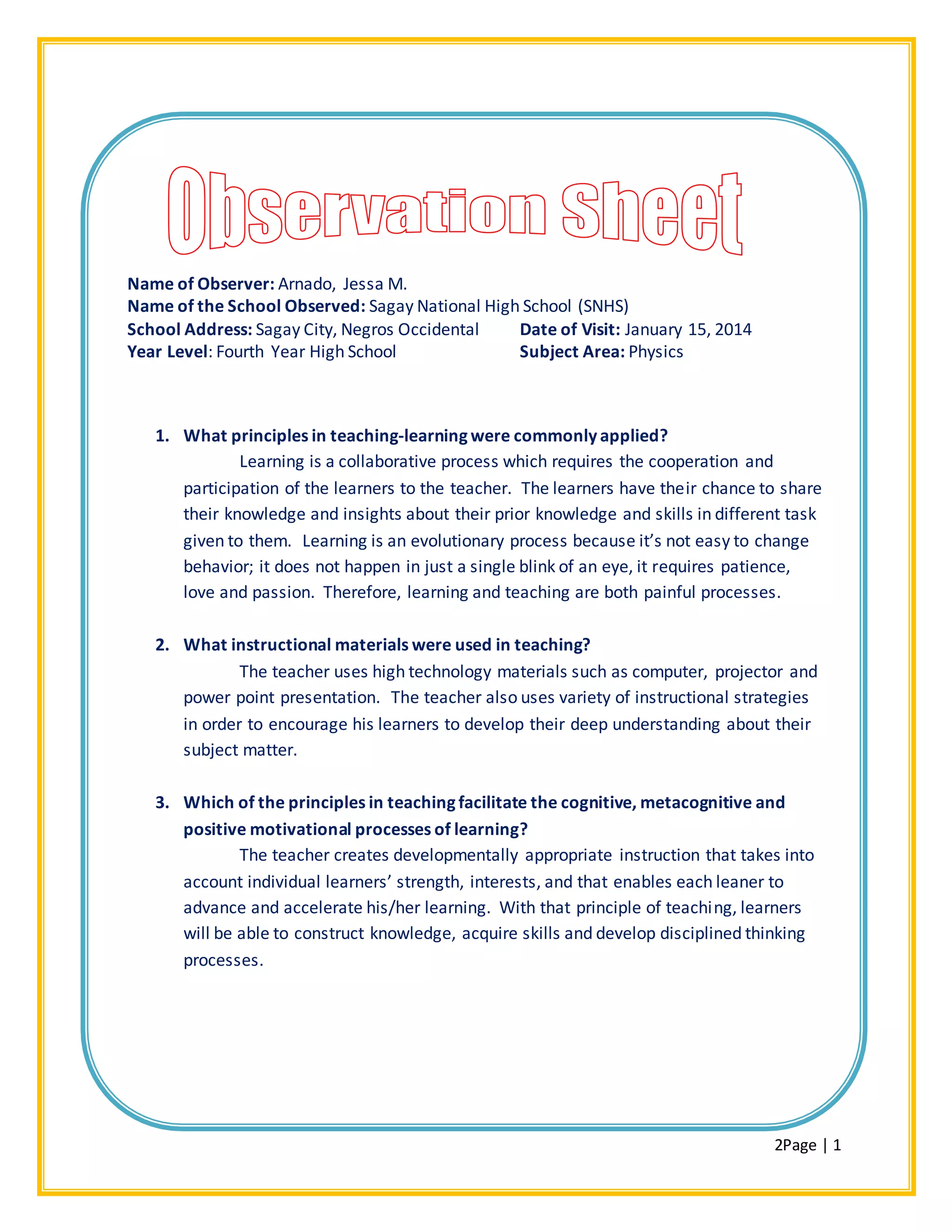 2Page | 1
Name of Observer: Arnado, Jessa M.
Name of the School Observed: Sagay National High School (SNHS)
School Address: Sagay City, Negros Occidental Date of Visit: January 15, 2014
Year Level: Fourth Year High School Subject Area: Physics
1. What principles in teaching-learning were commonly applied?
Learning is a collaborative process which requires the cooperation and
participation of the learners to the teacher. The learners have their chance to share
their knowledge and insights about their prior knowledge and skills in different task
given to them. Learning is an evolutionary process because it’s not easy to change
behavior; it does not happen in just a single blink of an eye, it requires patience,
love and passion. Therefore, learning and teaching are both painful processes.
2. What instructional materials were used in teaching?
The teacher uses high technology materials such as computer, projector and
power point presentation. The teacher also uses variety of instructional strategies
in order to encourage his learners to develop their deep understanding about their
subject matter.
3. Which of the principles in teaching facilitate the cognitive, metacognitive and
positive motivational processes of learning?
The teacher creates developmentally appropriate instruction that takes into
account individual learners’ strength, interests, and that enables each leaner to
advance and accelerate his/her learning. With that principle of teaching, learners
will be able to construct knowledge, acquire skills and develop disciplined thinking
processes.
 