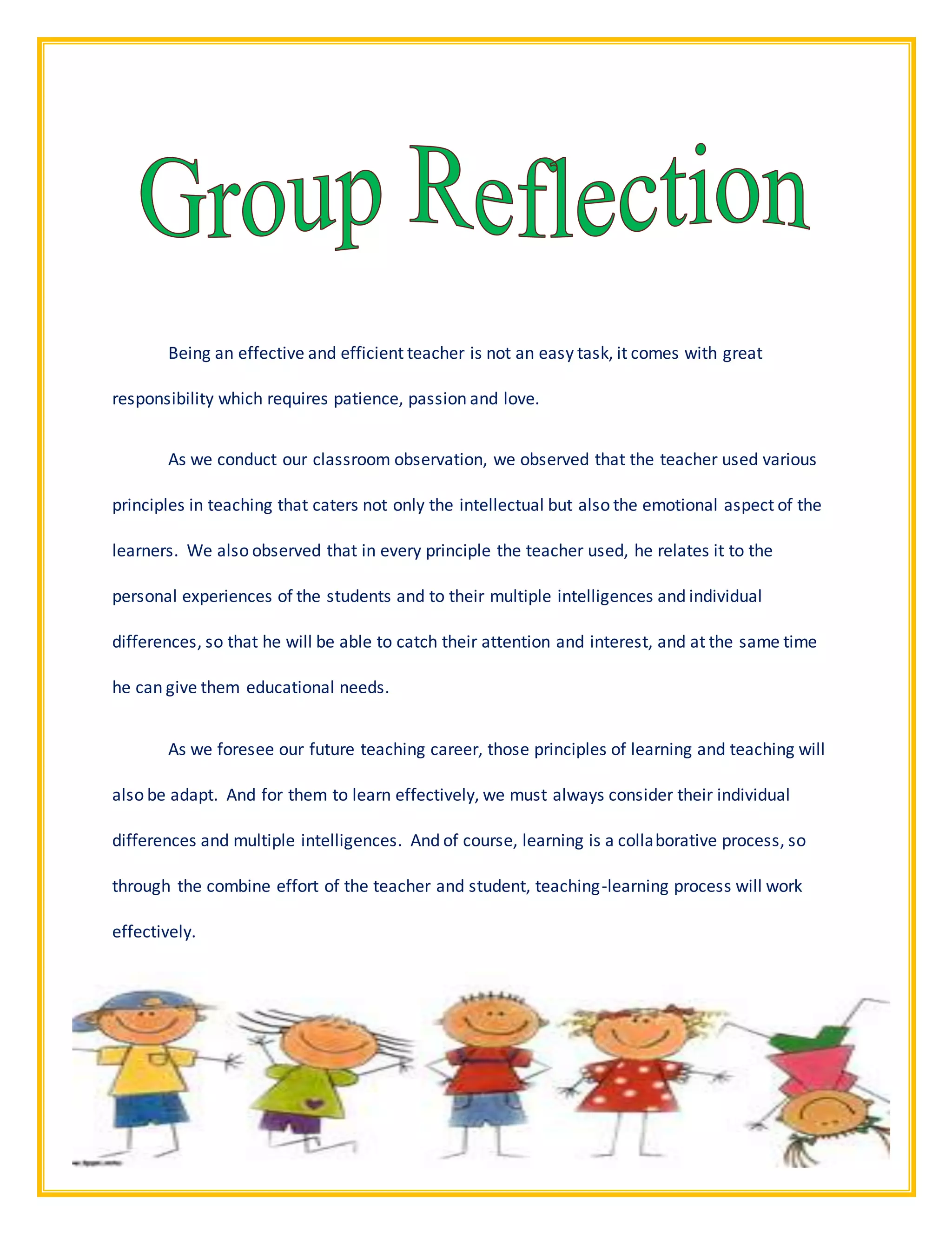 2Page | 1
Being an effective and efficient teacher is not an easy task, it comes with great
responsibility which requires patience, passion and love.
As we conduct our classroom observation, we observed that the teacher used various
principles in teaching that caters not only the intellectual but also the emotional aspect of the
learners. We also observed that in every principle the teacher used, he relates it to the
personal experiences of the students and to their multiple intelligences and individual
differences, so that he will be able to catch their attention and interest, and at the same time
he can give them educational needs.
As we foresee our future teaching career, those principles of learning and teaching will
also be adapt. And for them to learn effectively, we must always consider their individual
differences and multiple intelligences. And of course, learning is a collaborative process, so
through the combine effort of the teacher and student, teaching-learning process will work
effectively.
 