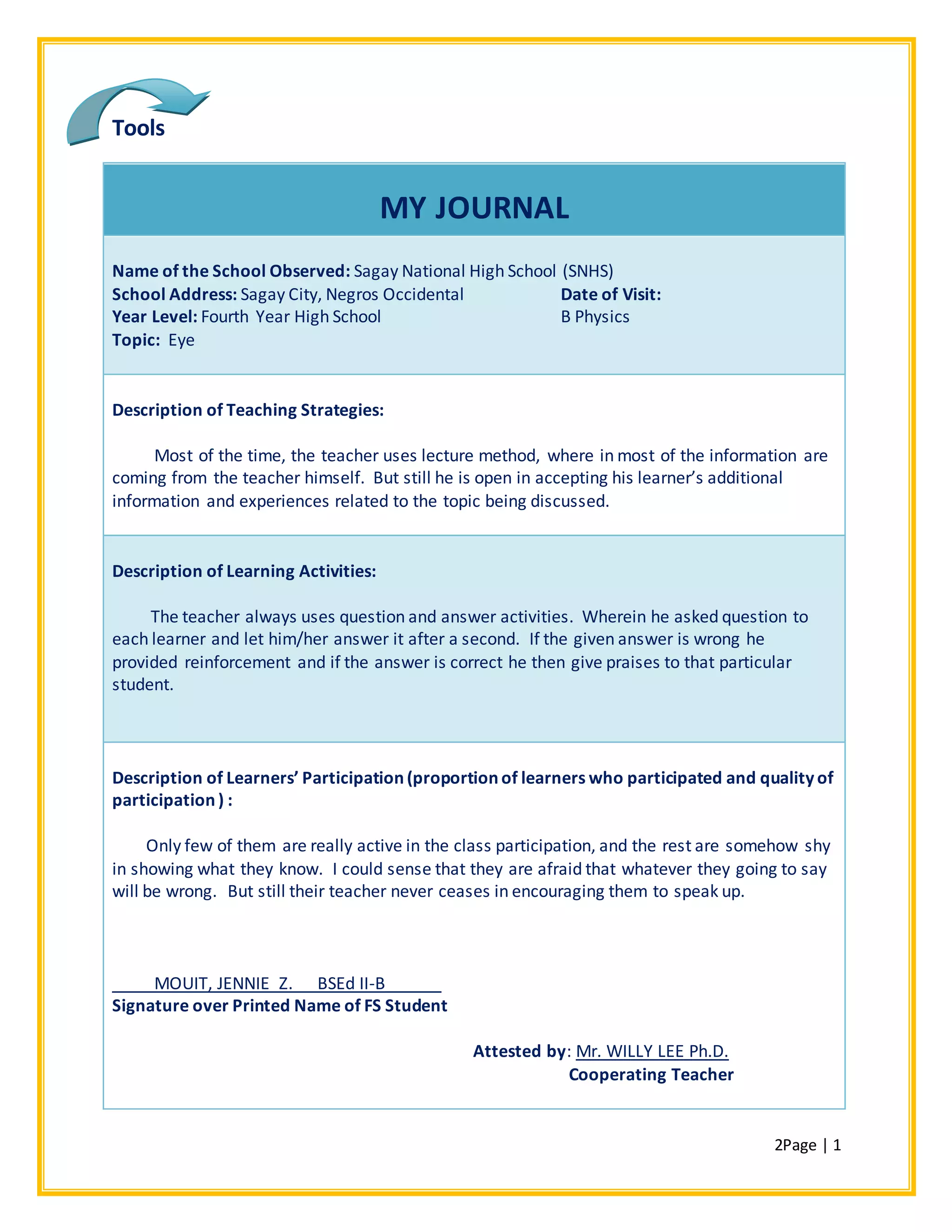 2Page | 1
Tools
MY JOURNAL
Name of the School Observed: Sagay National High School (SNHS)
School Address: Sagay City, Negros Occidental Date of Visit:
Year Level: Fourth Year High School B Physics
Topic: Eye
Description of Teaching Strategies:
Most of the time, the teacher uses lecture method, where in most of the information are
coming from the teacher himself. But still he is open in accepting his learner’s additional
information and experiences related to the topic being discussed.
Description of Learning Activities:
The teacher always uses question and answer activities. Wherein he asked question to
each learner and let him/her answer it after a second. If the given answer is wrong he
provided reinforcement and if the answer is correct he then give praises to that particular
student.
Description of Learners’ Participation (proportion of learners who participated and quality of
participation ) :
Only few of them are really active in the class participation, and the rest are somehow shy
in showing what they know. I could sense that they are afraid that whatever they going to say
will be wrong. But still their teacher never ceases in encouraging them to speak up.
MOUIT, JENNIE Z. BSEd II-B______
Signature over Printed Name of FS Student
Attested by: Mr. WILLY LEE Ph.D.
Cooperating Teacher
 
