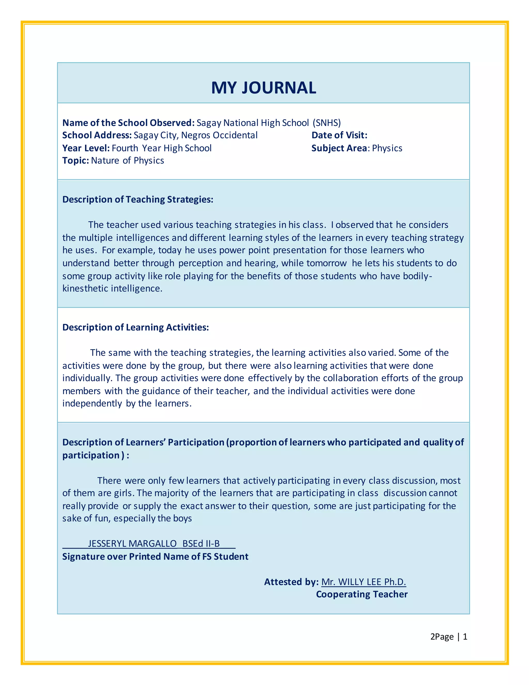 2Page | 1
MY JOURNAL
Name of the School Observed: Sagay National High School (SNHS)
School Address: Sagay City, Negros Occidental Date of Visit:
Year Level: Fourth Year High School Subject Area: Physics
Topic: Nature of Physics
Description of Teaching Strategies:
The teacher used various teaching strategies in his class. I observed that he considers
the multiple intelligences and different learning styles of the learners in every teaching strategy
he uses. For example, today he uses power point presentation for those learners who
understand better through perception and hearing, while tomorrow he lets his students to do
some group activity like role playing for the benefits of those students who have bodily-
kinesthetic intelligence.
Description of Learning Activities:
The same with the teaching strategies, the learning activities also varied. Some of the
activities were done by the group, but there were also learning activities that were done
individually. The group activities were done effectively by the collaboration efforts of the group
members with the guidance of their teacher, and the individual activities were done
independently by the learners.
Description of Learners’ Participation (proportion of learners who participated and quality of
participation ) :
There were only few learners that actively participating in every class discussion, most
of them are girls. The majority of the learners that are participating in class discussion cannot
really provide or supply the exact answer to their question, some are just participating for the
sake of fun, especially the boys
_____JESSERYL MARGALLO_BSEd II-B___
Signature over Printed Name of FS Student
Attested by: Mr. WILLY LEE Ph.D.
Cooperating Teacher
 