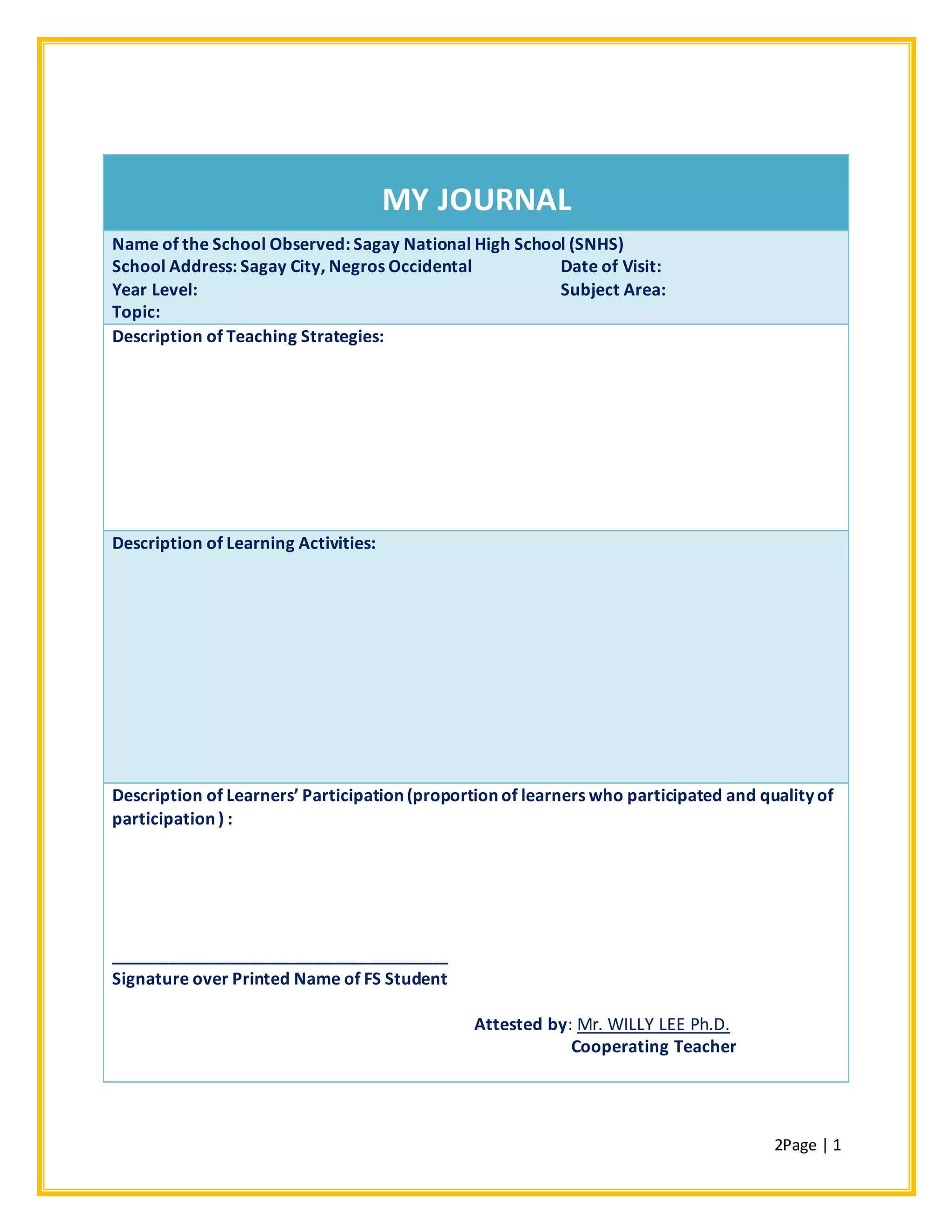 2Page | 1
MY JOURNAL
Name of the School Observed: Sagay National High School (SNHS)
School Address: Sagay City, Negros Occidental Date of Visit:
Year Level: Subject Area:
Topic:
Description of Teaching Strategies:
Description of Learning Activities:
Description of Learners’ Participation (proportion of learners who participated and quality of
participation ) :
____________________________________
Signature over Printed Name of FS Student
Attested by: Mr. WILLY LEE Ph.D.
Cooperating Teacher
 