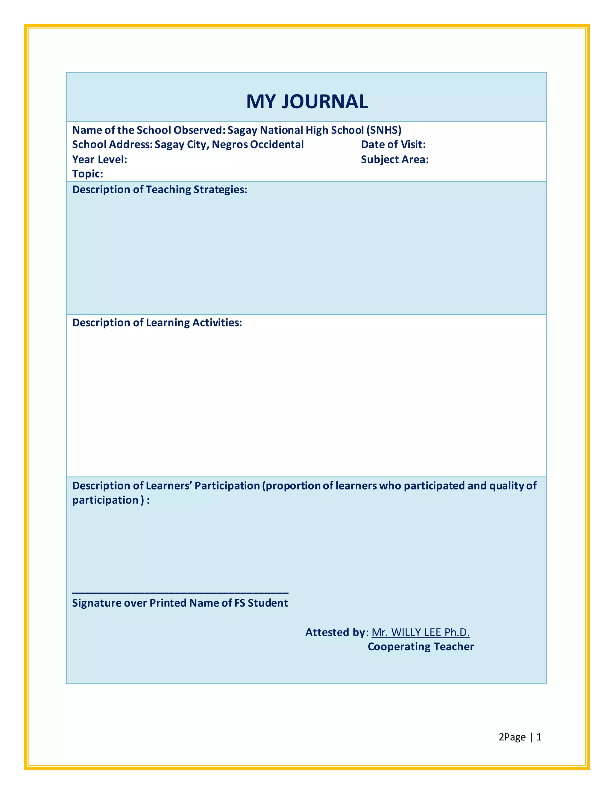 2Page | 1
MY JOURNAL
Name of the School Observed: Sagay National High School (SNHS)
School Address: Sagay City, Negros Occidental Date of Visit:
Year Level: Subject Area:
Topic:
Description of Teaching Strategies:
Description of Learning Activities:
Description of Learners’ Participation (proportion of learners who participated and quality of
participation ) :
____________________________________
Signature over Printed Name of FS Student
Attested by: Mr. WILLY LEE Ph.D.
Cooperating Teacher
 