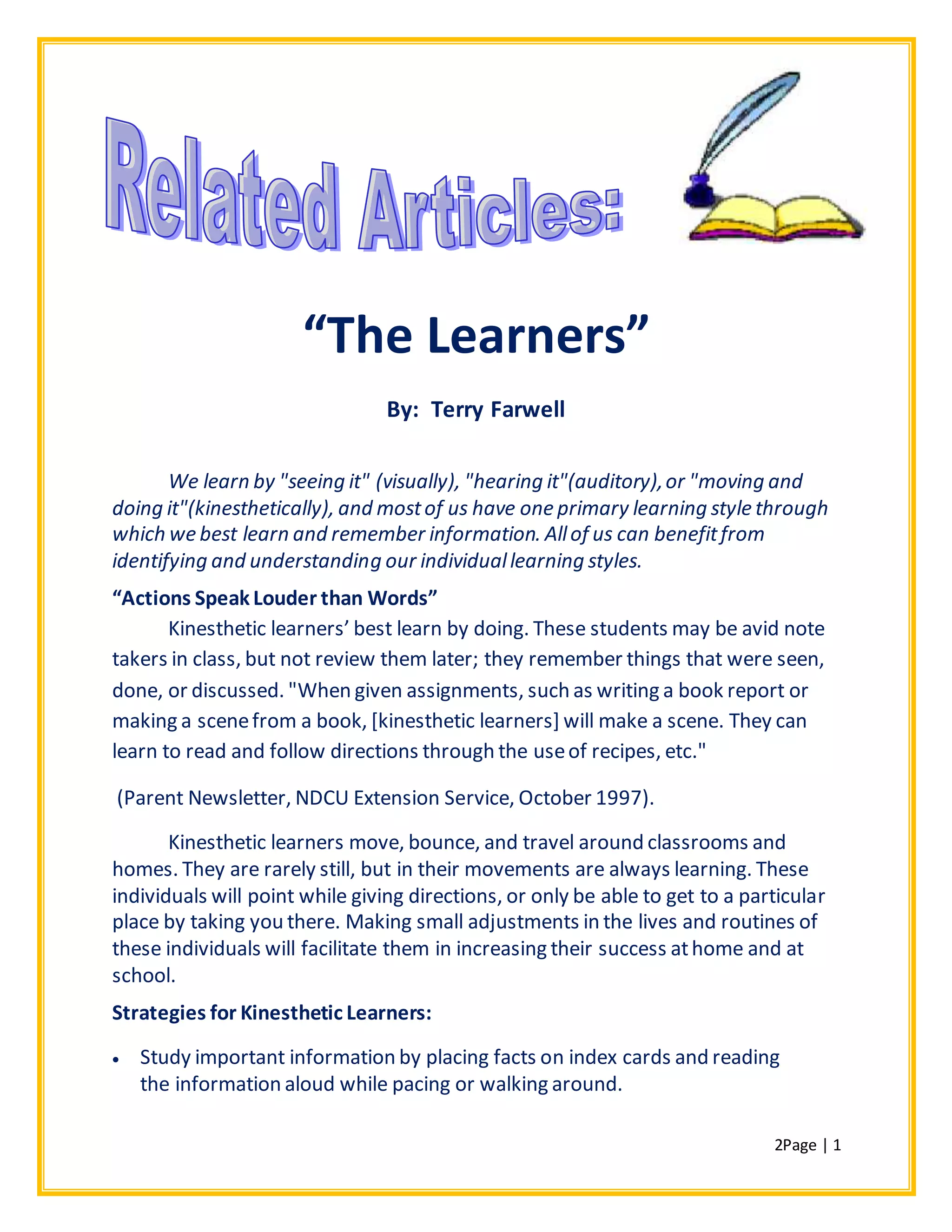2Page | 1
“The Learners”
By: Terry Farwell
We learn by "seeing it" (visually), "hearing it"(auditory),or "moving and
doing it"(kinesthetically), and mostof us have one primary learning style through
which we best learn and remember information. Allof us can benefitfrom
identifying and understanding our individuallearning styles.
“Actions Speak Louder than Words”
Kinesthetic learners’ best learn by doing. These students may be avid note
takers in class, but not review them later; they remember things that were seen,
done, or discussed. "When given assignments, such as writing a book report or
making a scenefrom a book, [kinesthetic learners] will make a scene. They can
learn to read and follow directions through the useof recipes, etc."
(Parent Newsletter, NDCU Extension Service, October 1997).
Kinesthetic learners move, bounce, and travel around classrooms and
homes. They are rarely still, but in their movements are always learning. These
individuals will point while giving directions, or only be able to get to a particular
place by taking you there. Making small adjustments in the lives and routines of
these individuals will facilitate them in increasing their success athome and at
school.
Strategies for Kinesthetic Learners:
 Study important information by placing facts on index cards and reading
the information aloud while pacing or walking around.
 