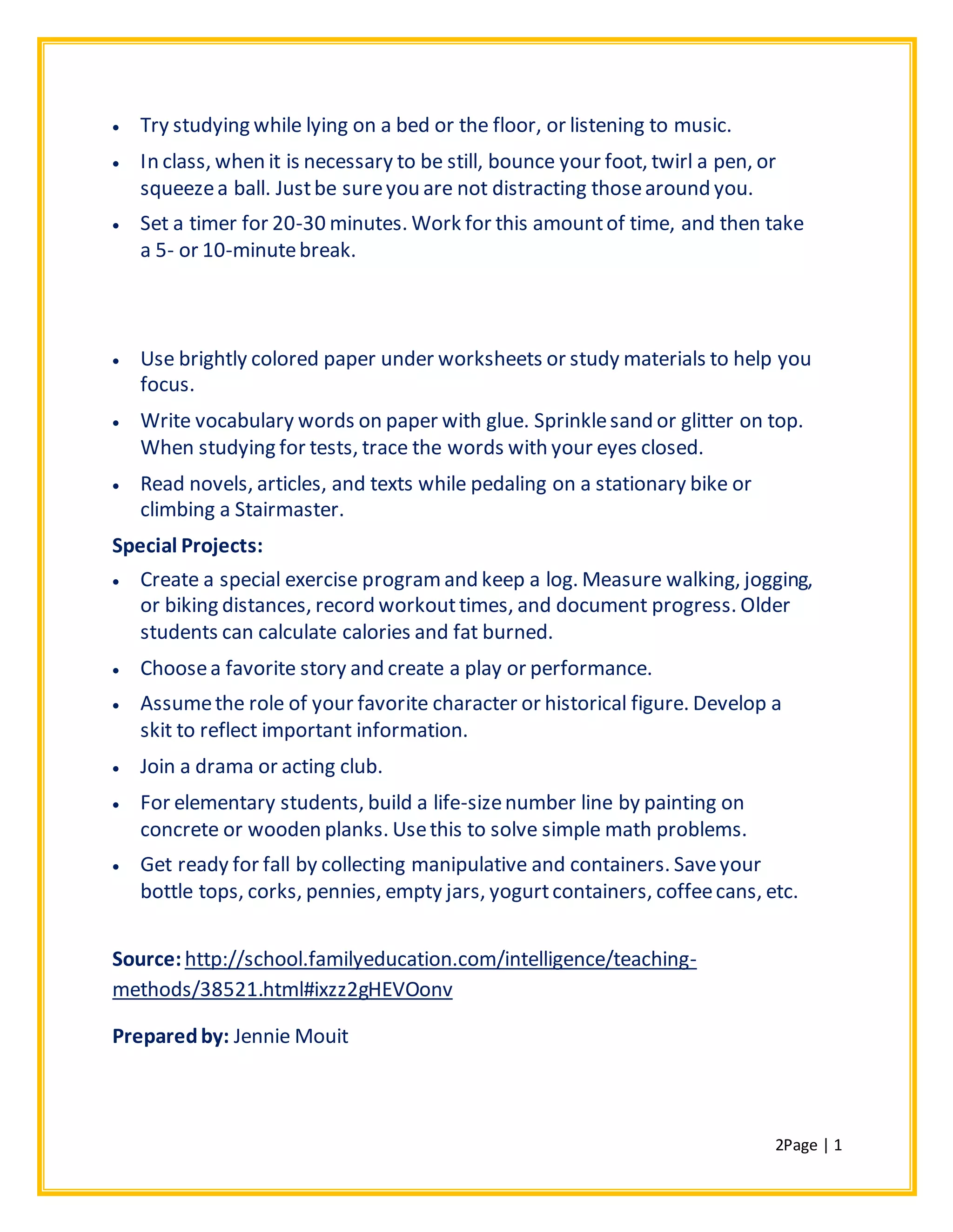 2Page | 1
 Try studying while lying on a bed or the floor, or listening to music.
 In class, when it is necessary to be still, bounce your foot, twirl a pen, or
squeezea ball. Justbe sureyou are not distracting thosearound you.
 Set a timer for 20-30 minutes. Work for this amountof time, and then take
a 5- or 10-minutebreak.
 Use brightly colored paper under worksheets or study materials to help you
focus.
 Write vocabulary words on paper with glue. Sprinklesand or glitter on top.
When studying for tests, trace the words with your eyes closed.
 Read novels, articles, and texts while pedaling on a stationary bike or
climbing a Stairmaster.
Special Projects:
 Create a special exercise programand keep a log. Measure walking, jogging,
or biking distances, record workouttimes, and document progress. Older
students can calculate calories and fat burned.
 Choosea favorite story and create a play or performance.
 Assumethe role of your favorite character or historical figure. Develop a
skit to reflect important information.
 Join a drama or acting club.
 For elementary students, build a life-sizenumber line by painting on
concrete or wooden planks. Usethis to solve simple math problems.
 Get ready for fall by collecting manipulative and containers. Saveyour
bottle tops, corks, pennies, empty jars, yogurtcontainers, coffeecans, etc.
Source:http://school.familyeducation.com/intelligence/teaching-
methods/38521.html#ixzz2gHEVOonv
Preparedby: Jennie Mouit
 