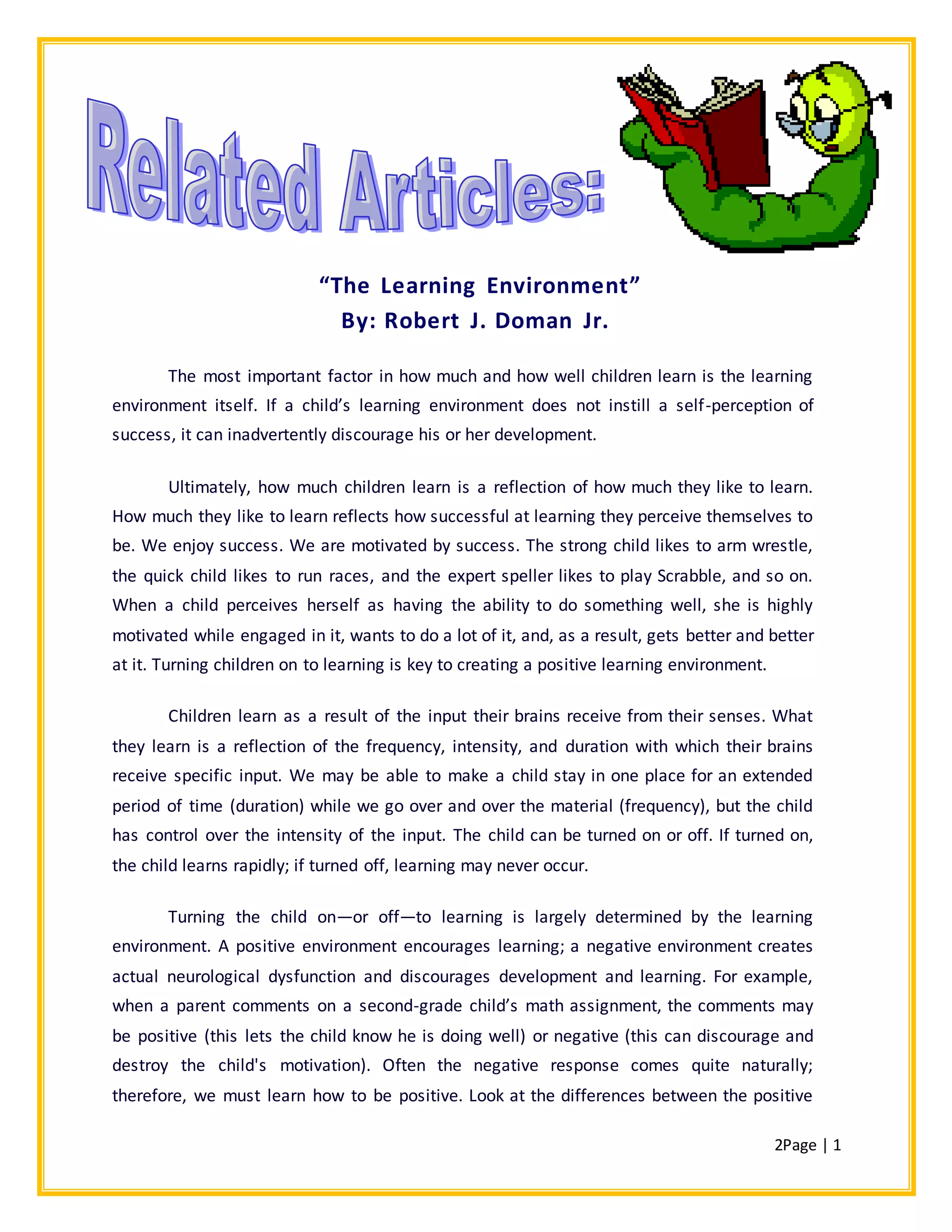 2Page | 1
“The Learning Environment”
By: Robert J. Doman Jr.
The most important factor in how much and how well children learn is the learning
environment itself. If a child’s learning environment does not instill a self-perception of
success, it can inadvertently discourage his or her development.
Ultimately, how much children learn is a reflection of how much they like to learn.
How much they like to learn reflects how successful at learning they perceive themselves to
be. We enjoy success. We are motivated by success. The strong child likes to arm wrestle,
the quick child likes to run races, and the expert speller likes to play Scrabble, and so on.
When a child perceives herself as having the ability to do something well, she is highly
motivated while engaged in it, wants to do a lot of it, and, as a result, gets better and better
at it. Turning children on to learning is key to creating a positive learning environment.
Children learn as a result of the input their brains receive from their senses. What
they learn is a reflection of the frequency, intensity, and duration with which their brains
receive specific input. We may be able to make a child stay in one place for an extended
period of time (duration) while we go over and over the material (frequency), but the child
has control over the intensity of the input. The child can be turned on or off. If turned on,
the child learns rapidly; if turned off, learning may never occur.
Turning the child on—or off—to learning is largely determined by the learning
environment. A positive environment encourages learning; a negative environment creates
actual neurological dysfunction and discourages development and learning. For example,
when a parent comments on a second-grade child’s math assignment, the comments may
be positive (this lets the child know he is doing well) or negative (this can discourage and
destroy the child's motivation). Often the negative response comes quite naturally;
therefore, we must learn how to be positive. Look at the differences between the positive
 