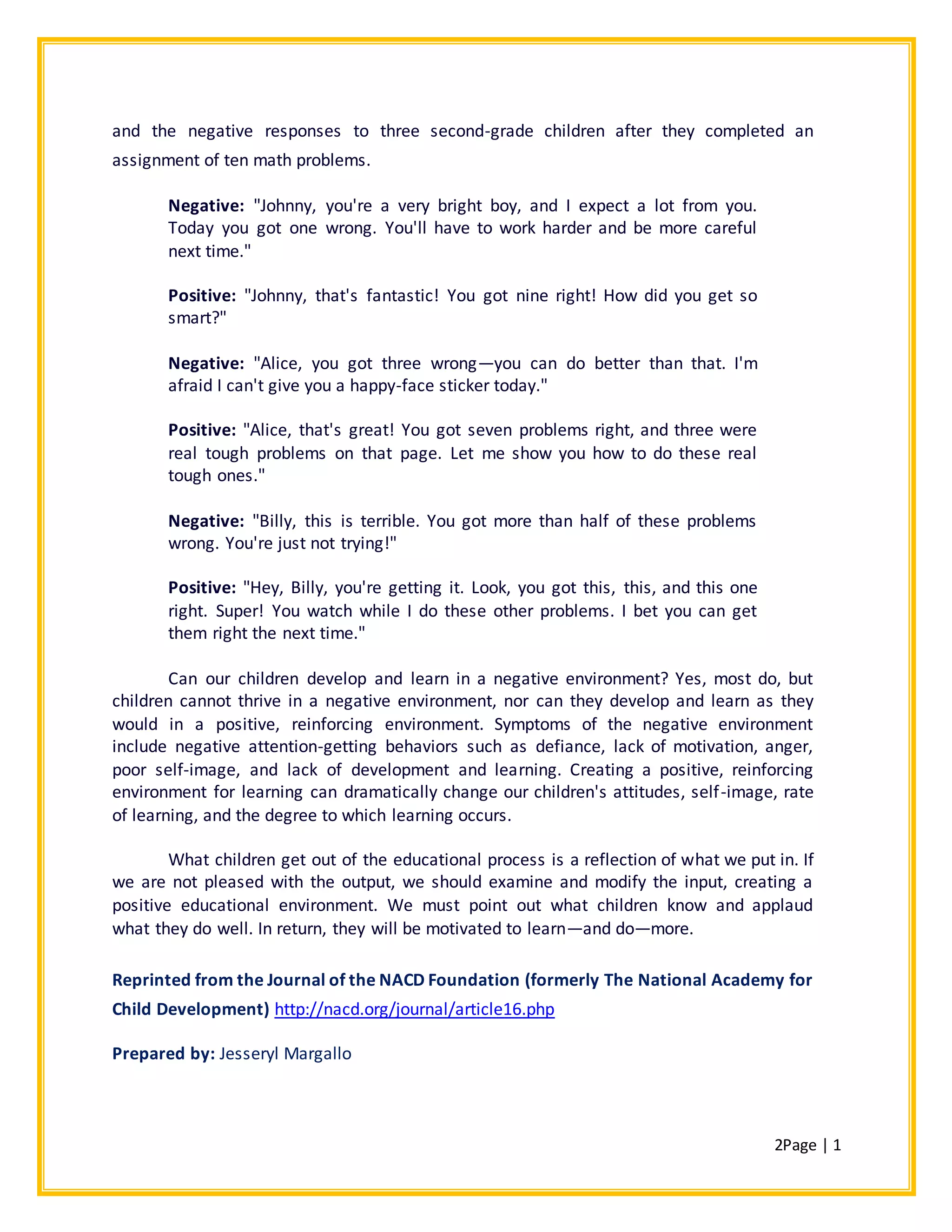 2Page | 1
and the negative responses to three second-grade children after they completed an
assignment of ten math problems.
Negative: "Johnny, you're a very bright boy, and I expect a lot from you.
Today you got one wrong. You'll have to work harder and be more careful
next time."
Positive: "Johnny, that's fantastic! You got nine right! How did you get so
smart?"
Negative: "Alice, you got three wrong—you can do better than that. I'm
afraid I can't give you a happy-face sticker today."
Positive: "Alice, that's great! You got seven problems right, and three were
real tough problems on that page. Let me show you how to do these real
tough ones."
Negative: "Billy, this is terrible. You got more than half of these problems
wrong. You're just not trying!"
Positive: "Hey, Billy, you're getting it. Look, you got this, this, and this one
right. Super! You watch while I do these other problems. I bet you can get
them right the next time."
Can our children develop and learn in a negative environment? Yes, most do, but
children cannot thrive in a negative environment, nor can they develop and learn as they
would in a positive, reinforcing environment. Symptoms of the negative environment
include negative attention-getting behaviors such as defiance, lack of motivation, anger,
poor self-image, and lack of development and learning. Creating a positive, reinforcing
environment for learning can dramatically change our children's attitudes, self-image, rate
of learning, and the degree to which learning occurs.
What children get out of the educational process is a reflection of what we put in. If
we are not pleased with the output, we should examine and modify the input, creating a
positive educational environment. We must point out what children know and applaud
what they do well. In return, they will be motivated to learn—and do—more.
Reprinted from the Journal of the NACD Foundation (formerly The National Academy for
Child Development) http://nacd.org/journal/article16.php
Prepared by: Jesseryl Margallo
 